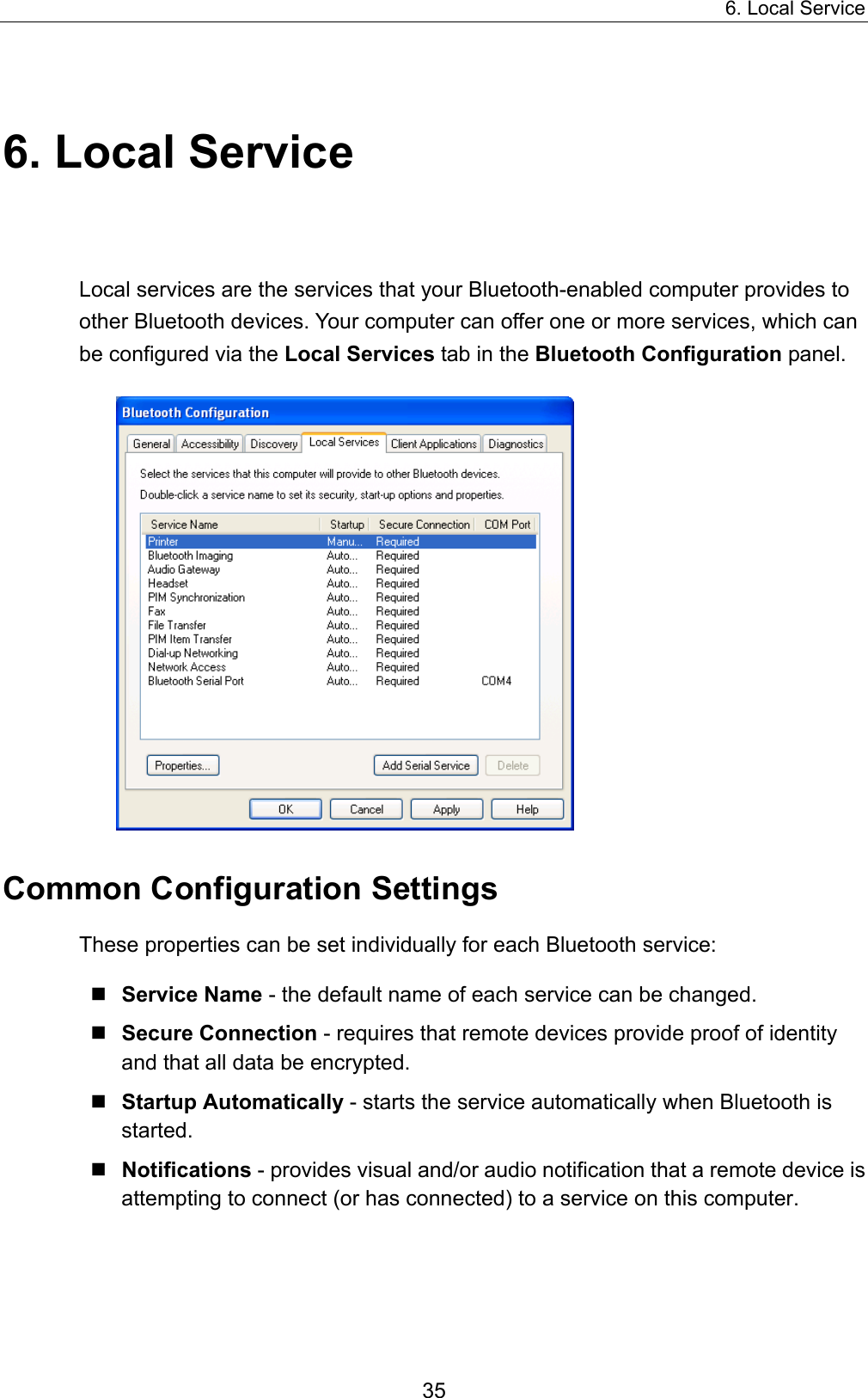 6. Local Service 35 6. Local Service Local services are the services that your Bluetooth-enabled computer provides to other Bluetooth devices. Your computer can offer one or more services, which can be configured via the Local Services tab in the Bluetooth Configuration panel.  Common Configuration Settings These properties can be set individually for each Bluetooth service:  Service Name - the default name of each service can be changed.  Secure Connection - requires that remote devices provide proof of identity and that all data be encrypted.  Startup Automatically - starts the service automatically when Bluetooth is started.  Notifications - provides visual and/or audio notification that a remote device is attempting to connect (or has connected) to a service on this computer. 