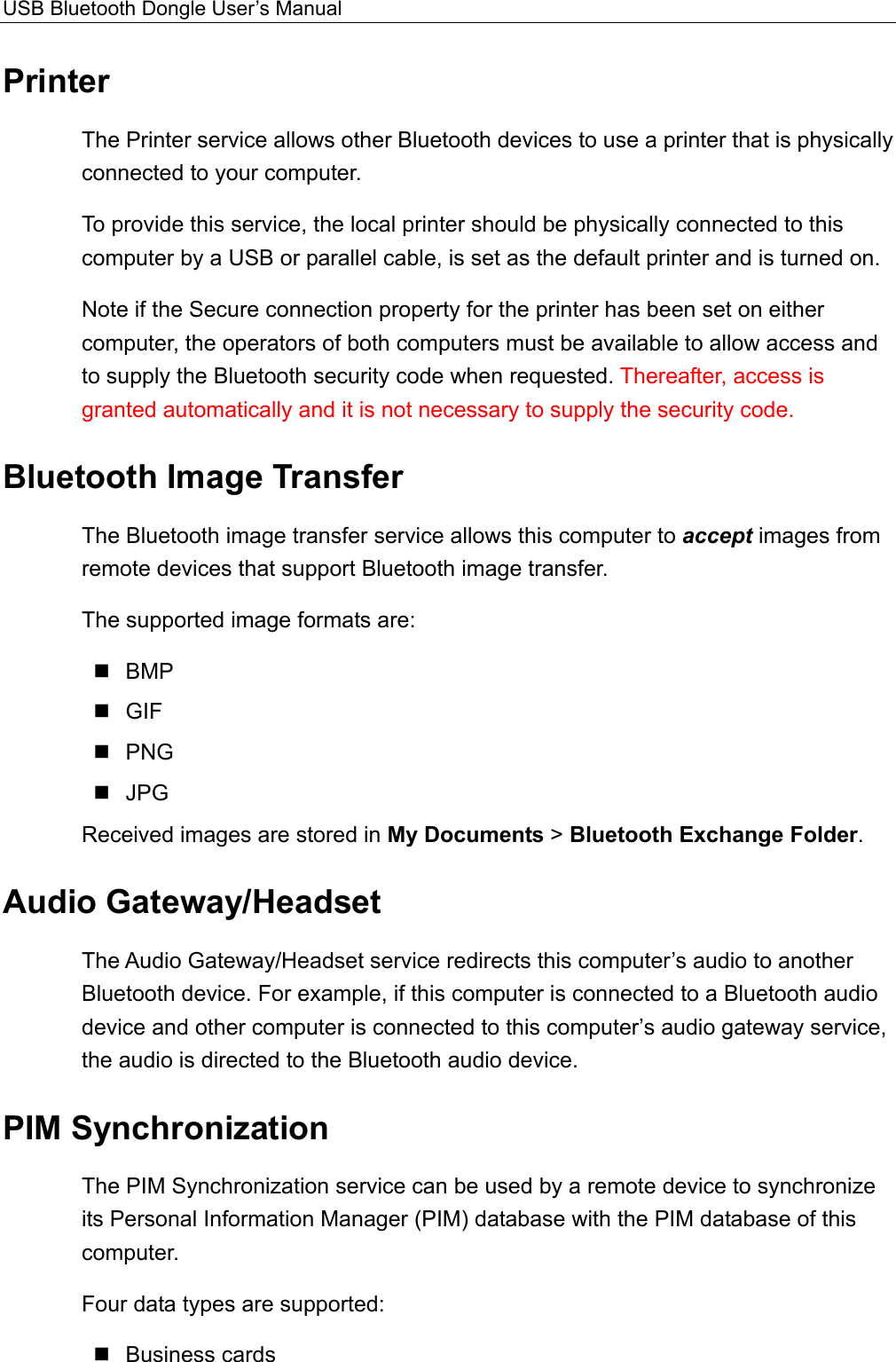 USB Bluetooth Dongle User’s Manual  Printer The Printer service allows other Bluetooth devices to use a printer that is physically connected to your computer.   To provide this service, the local printer should be physically connected to this computer by a USB or parallel cable, is set as the default printer and is turned on.   Note if the Secure connection property for the printer has been set on either computer, the operators of both computers must be available to allow access and to supply the Bluetooth security code when requested. Thereafter, access is granted automatically and it is not necessary to supply the security code. Bluetooth Image Transfer The Bluetooth image transfer service allows this computer to accept images from remote devices that support Bluetooth image transfer. The supported image formats are:  BMP  GIF  PNG  JPG Received images are stored in My Documents &gt; Bluetooth Exchange Folder. Audio Gateway/Headset The Audio Gateway/Headset service redirects this computer’s audio to another Bluetooth device. For example, if this computer is connected to a Bluetooth audio device and other computer is connected to this computer’s audio gateway service, the audio is directed to the Bluetooth audio device.   PIM Synchronization The PIM Synchronization service can be used by a remote device to synchronize its Personal Information Manager (PIM) database with the PIM database of this computer. Four data types are supported:  Business cards 