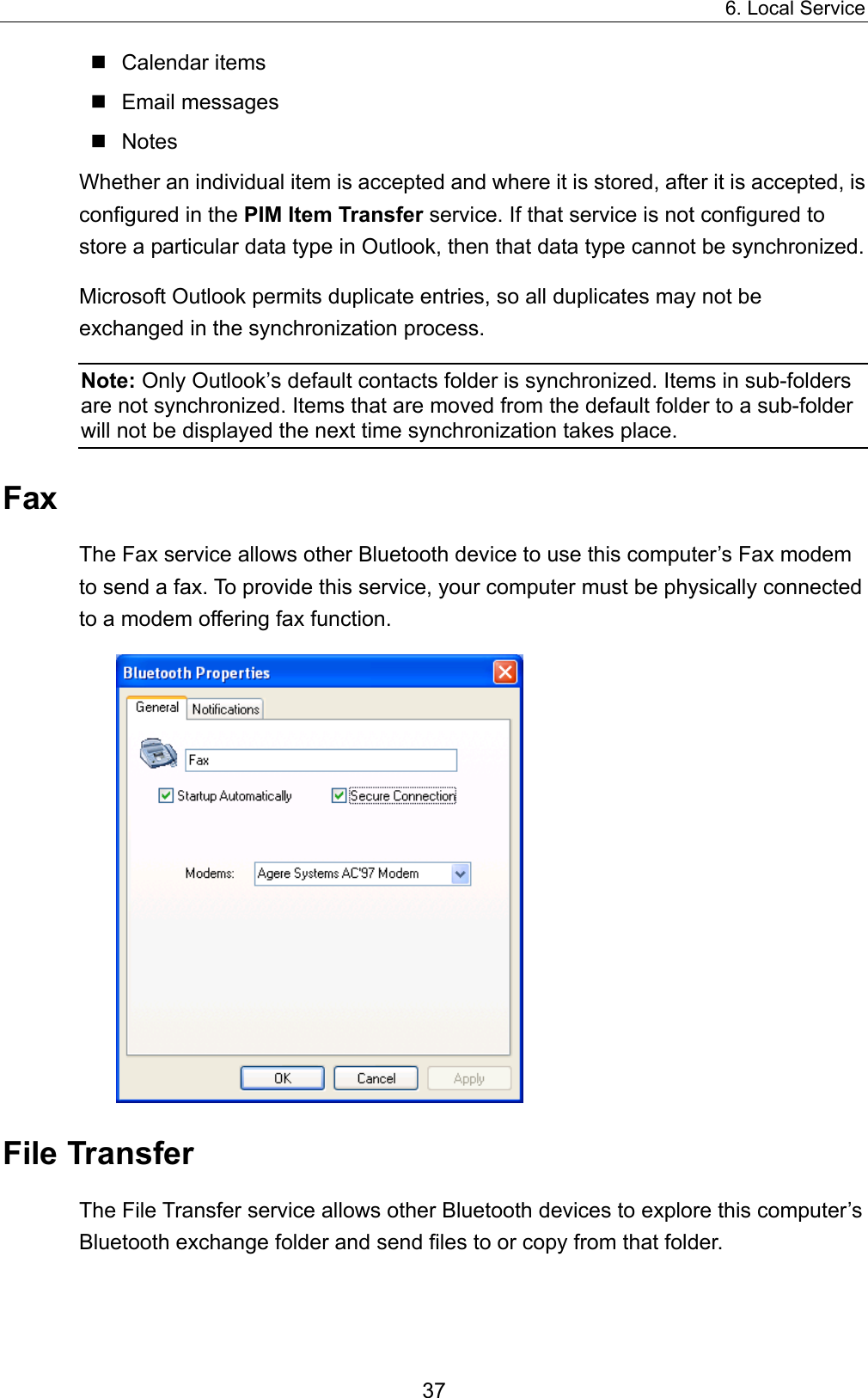 6. Local Service 37  Calendar items  Email messages  Notes Whether an individual item is accepted and where it is stored, after it is accepted, is configured in the PIM Item Transfer service. If that service is not configured to store a particular data type in Outlook, then that data type cannot be synchronized. Microsoft Outlook permits duplicate entries, so all duplicates may not be exchanged in the synchronization process. Note: Only Outlook’s default contacts folder is synchronized. Items in sub-folders are not synchronized. Items that are moved from the default folder to a sub-folder will not be displayed the next time synchronization takes place. Fax The Fax service allows other Bluetooth device to use this computer’s Fax modem to send a fax. To provide this service, your computer must be physically connected to a modem offering fax function.    File Transfer The File Transfer service allows other Bluetooth devices to explore this computer’s Bluetooth exchange folder and send files to or copy from that folder.   