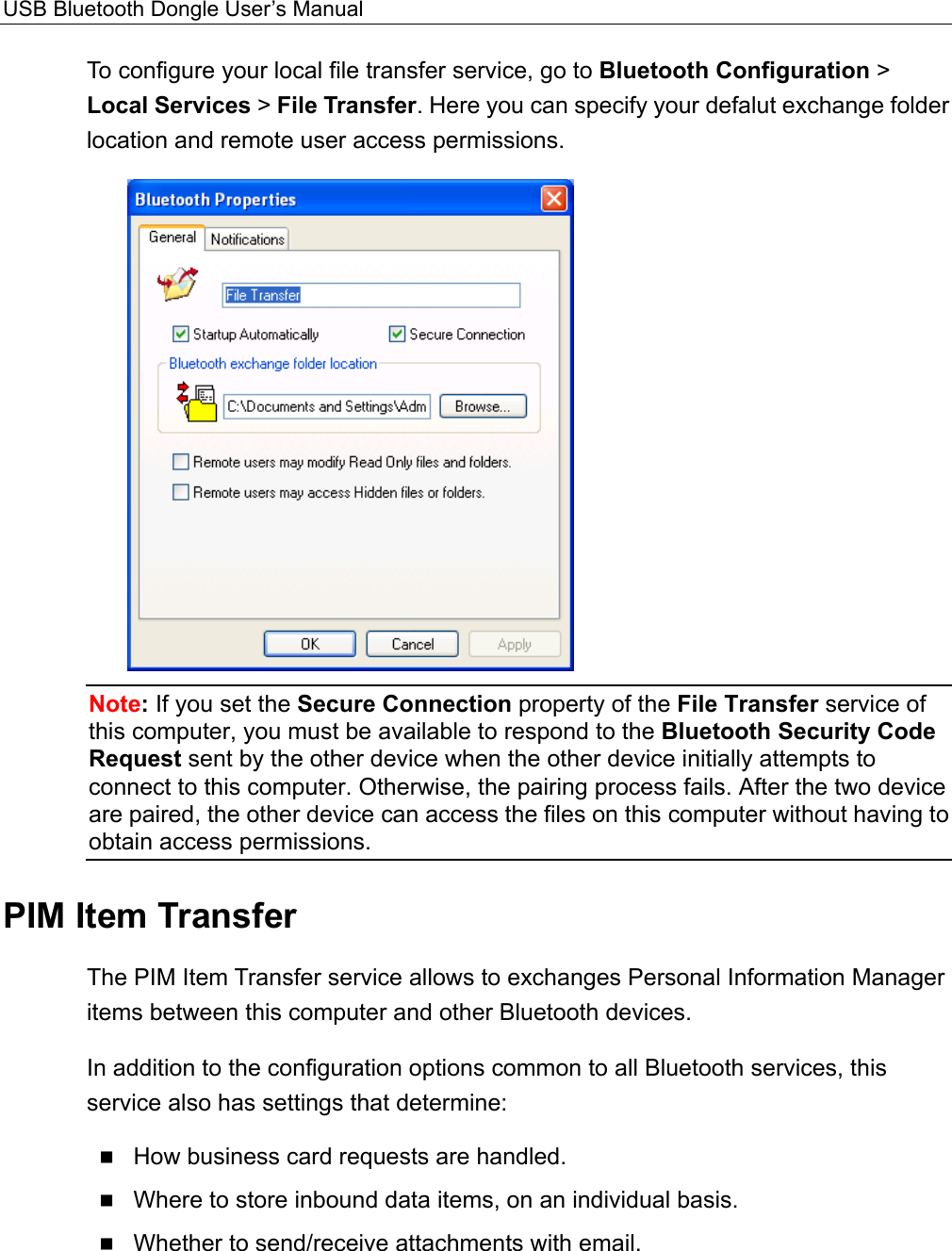 USB Bluetooth Dongle User’s Manual  To configure your local file transfer service, go to Bluetooth Configuration &gt; Local Services &gt; File Transfer. Here you can specify your defalut exchange folder location and remote user access permissions.  Note: If you set the Secure Connection property of the File Transfer service of this computer, you must be available to respond to the Bluetooth Security Code Request sent by the other device when the other device initially attempts to connect to this computer. Otherwise, the pairing process fails. After the two device are paired, the other device can access the files on this computer without having to obtain access permissions. PIM Item Transfer The PIM Item Transfer service allows to exchanges Personal Information Manager items between this computer and other Bluetooth devices.   In addition to the configuration options common to all Bluetooth services, this service also has settings that determine:  How business card requests are handled.  Where to store inbound data items, on an individual basis.  Whether to send/receive attachments with email.  