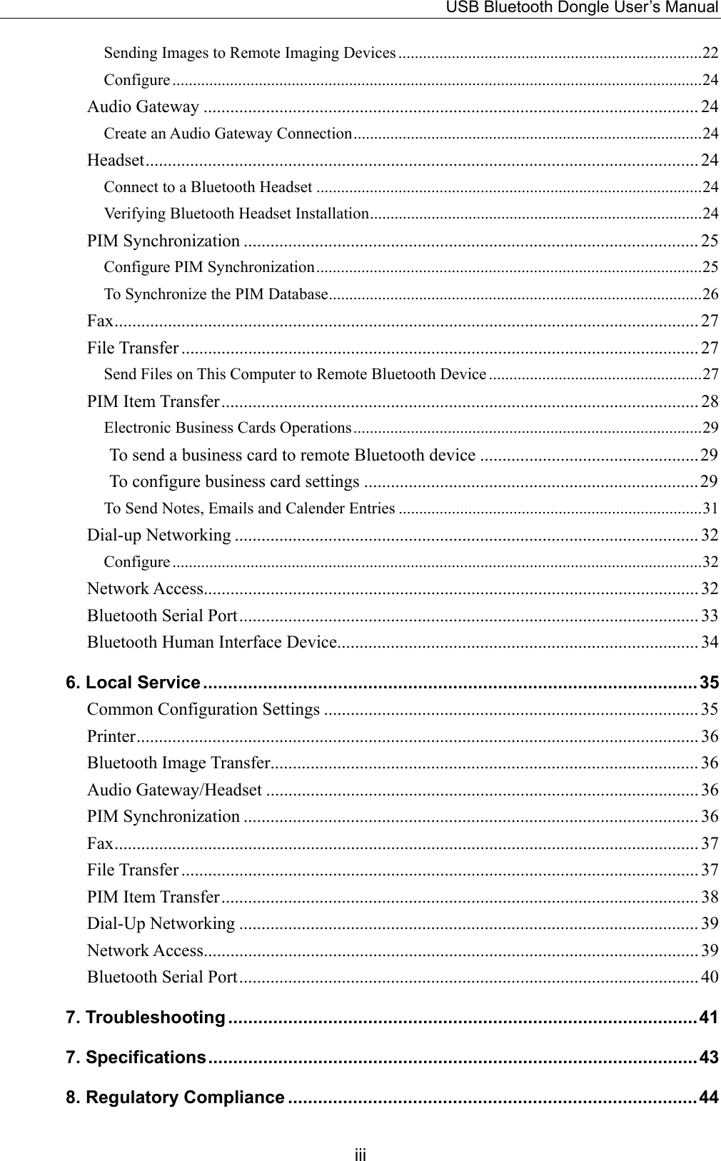 USB Bluetooth Dongle User’s Manual iii Sending Images to Remote Imaging Devices ..........................................................................22 Configure .................................................................................................................................24 Audio Gateway ............................................................................................................... 24 Create an Audio Gateway Connection.....................................................................................24 Headset............................................................................................................................ 24 Connect to a Bluetooth Headset ..............................................................................................24 Verifying Bluetooth Headset Installation.................................................................................24 PIM Synchronization ...................................................................................................... 25 Configure PIM Synchronization..............................................................................................25 To Synchronize the PIM Database...........................................................................................26 Fax................................................................................................................................... 27 File Transfer .................................................................................................................... 27 Send Files on This Computer to Remote Bluetooth Device ....................................................27 PIM Item Transfer........................................................................................................... 28 Electronic Business Cards Operations.....................................................................................29 To send a business card to remote Bluetooth device .................................................29 To configure business card settings ...........................................................................29 To Send Notes, Emails and Calender Entries ..........................................................................31 Dial-up Networking ........................................................................................................ 32 Configure .................................................................................................................................32 Network Access............................................................................................................... 32 Bluetooth Serial Port....................................................................................................... 33 Bluetooth Human Interface Device................................................................................. 34 6. Local Service...................................................................................................35 Common Configuration Settings .................................................................................... 35 Printer.............................................................................................................................. 36 Bluetooth Image Transfer................................................................................................ 36 Audio Gateway/Headset ................................................................................................. 36 PIM Synchronization ...................................................................................................... 36 Fax................................................................................................................................... 37 File Transfer .................................................................................................................... 37 PIM Item Transfer........................................................................................................... 38 Dial-Up Networking ....................................................................................................... 39 Network Access............................................................................................................... 39 Bluetooth Serial Port....................................................................................................... 40 7. Troubleshooting ..............................................................................................41 7. Specifications..................................................................................................43 8. Regulatory Compliance ..................................................................................44 