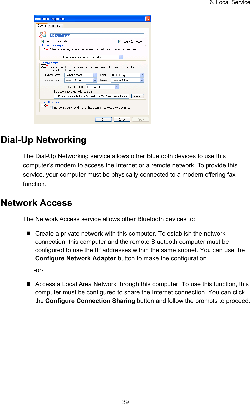 6. Local Service 39  Dial-Up Networking The Dial-Up Networking service allows other Bluetooth devices to use this computer’s modem to access the Internet or a remote network. To provide this service, your computer must be physically connected to a modem offering fax function. Network Access The Network Access service allows other Bluetooth devices to:  Create a private network with this computer. To establish the network connection, this computer and the remote Bluetooth computer must be configured to use the IP addresses within the same subnet. You can use the Configure Network Adapter button to make the configuration.   -or-  Access a Local Area Network through this computer. To use this function, this computer must be configured to share the Internet connection. You can click the Configure Connection Sharing button and follow the prompts to proceed.   