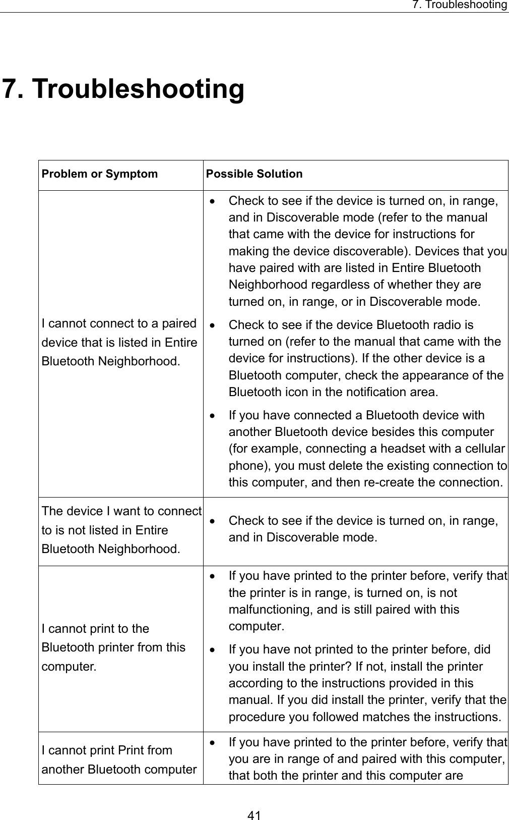 7. Troubleshooting 41 7. Troubleshooting Problem or Symptom   Possible Solution   I cannot connect to a paired device that is listed in Entire Bluetooth Neighborhood.   •  Check to see if the device is turned on, in range, and in Discoverable mode (refer to the manual that came with the device for instructions for making the device discoverable). Devices that you have paired with are listed in Entire Bluetooth Neighborhood regardless of whether they are turned on, in range, or in Discoverable mode.   •  Check to see if the device Bluetooth radio is turned on (refer to the manual that came with the device for instructions). If the other device is a Bluetooth computer, check the appearance of the Bluetooth icon in the notification area.   •  If you have connected a Bluetooth device with another Bluetooth device besides this computer (for example, connecting a headset with a cellular phone), you must delete the existing connection to this computer, and then re-create the connection. The device I want to connect to is not listed in Entire Bluetooth Neighborhood.   •  Check to see if the device is turned on, in range, and in Discoverable mode.   I cannot print to the Bluetooth printer from this computer.   •  If you have printed to the printer before, verify that the printer is in range, is turned on, is not malfunctioning, and is still paired with this computer.  •  If you have not printed to the printer before, did you install the printer? If not, install the printer according to the instructions provided in this manual. If you did install the printer, verify that the procedure you followed matches the instructions.I cannot print Print from another Bluetooth computer •  If you have printed to the printer before, verify that you are in range of and paired with this computer, that both the printer and this computer are 