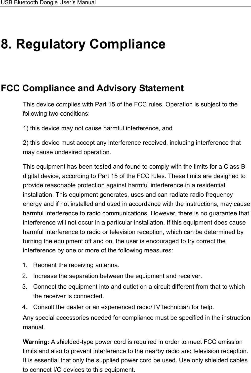 USB Bluetooth Dongle User’s Manual  8. Regulatory Compliance FCC Compliance and Advisory Statement This device complies with Part 15 of the FCC rules. Operation is subject to the following two conditions: 1) this device may not cause harmful interference, and 2) this device must accept any interference received, including interference that may cause undesired operation. This equipment has been tested and found to comply with the limits for a Class B digital device, according to Part 15 of the FCC rules. These limits are designed to provide reasonable protection against harmful interference in a residential installation. This equipment generates, uses and can radiate radio frequency energy and if not installed and used in accordance with the instructions, may cause harmful interference to radio communications. However, there is no guarantee that interference will not occur in a particular installation. If this equipment does cause harmful interference to radio or television reception, which can be determined by turning the equipment off and on, the user is encouraged to try correct the interference by one or more of the following measures: 1.  Reorient the receiving antenna. 2.  Increase the separation between the equipment and receiver. 3.  Connect the equipment into and outlet on a circuit different from that to which the receiver is connected. 4.  Consult the dealer or an experienced radio/TV technician for help. Any special accessories needed for compliance must be specified in the instruction manual. Warning: A shielded-type power cord is required in order to meet FCC emission limits and also to prevent interference to the nearby radio and television reception. It is essential that only the supplied power cord be used. Use only shielded cables to connect I/O devices to this equipment. 