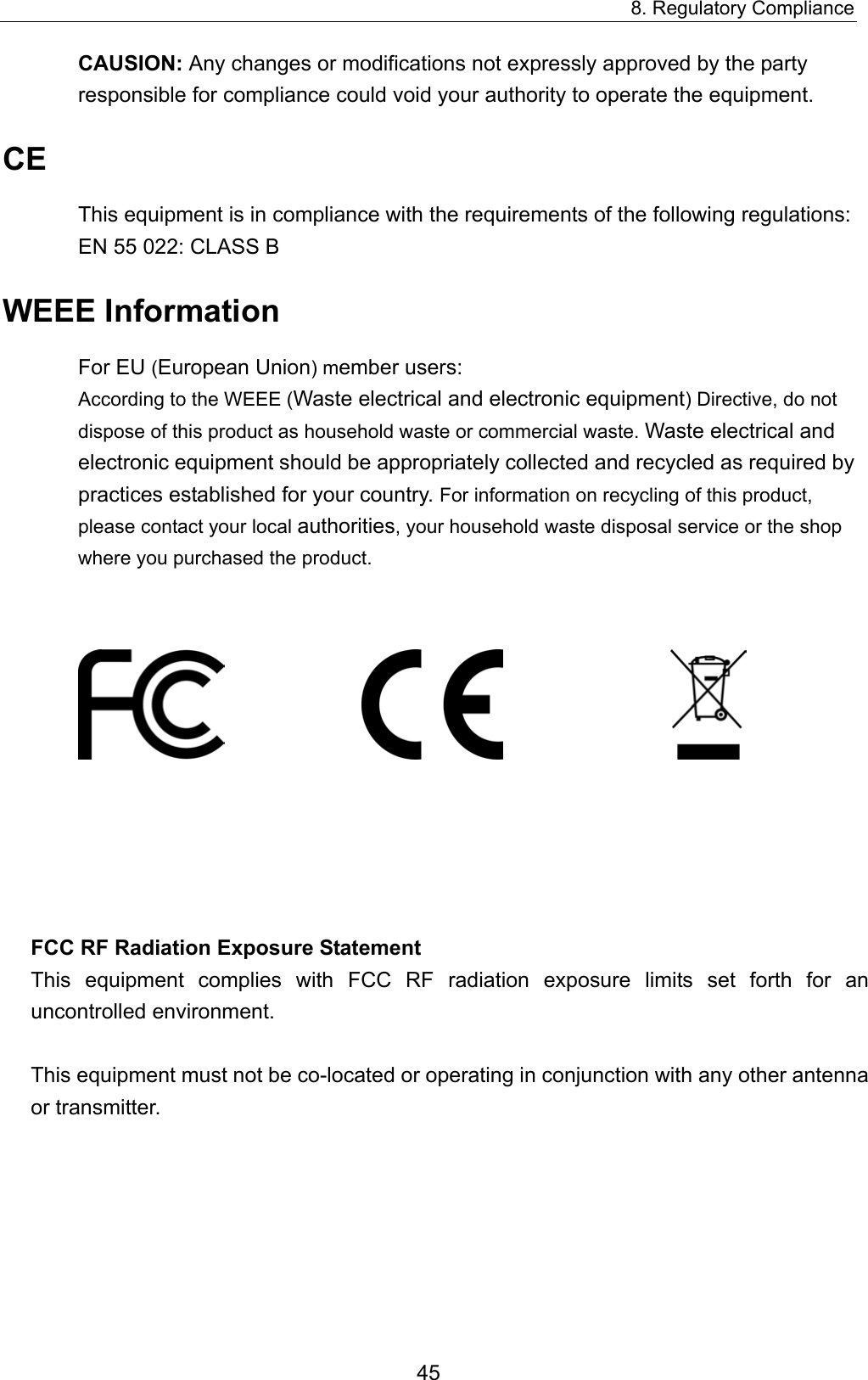 8. Regulatory Compliance 45 CAUSION: Any changes or modifications not expressly approved by the party responsible for compliance could void your authority to operate the equipment. CE This equipment is in compliance with the requirements of the following regulations: EN 55 022: CLASS B WEEE Information For EU (European Union) member users:   According to the WEEE (Waste electrical and electronic equipment) Directive, do not dispose of this product as household waste or commercial waste. Waste electrical and electronic equipment should be appropriately collected and recycled as required by practices established for your country. For information on recycling of this product, please contact your local authorities, your household waste disposal service or the shop where you purchased the product.                                   FCC RF Radiation Exposure Statement This equipment complies with FCC RF radiation exposure limits set forth for an uncontrolled environment.  This equipment must not be co-located or operating in conjunction with any other antenna or transmitter. 