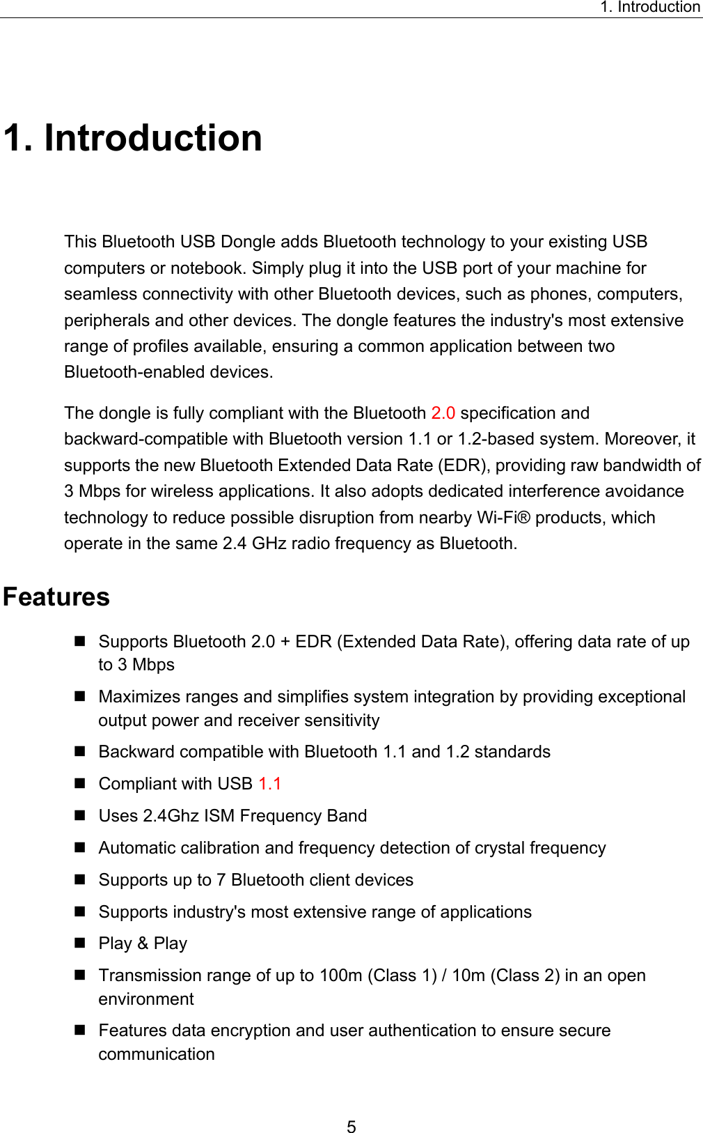 1. Introduction 5 1. Introduction This Bluetooth USB Dongle adds Bluetooth technology to your existing USB computers or notebook. Simply plug it into the USB port of your machine for seamless connectivity with other Bluetooth devices, such as phones, computers, peripherals and other devices. The dongle features the industry&apos;s most extensive range of profiles available, ensuring a common application between two Bluetooth-enabled devices.   The dongle is fully compliant with the Bluetooth 2.0 specification and backward-compatible with Bluetooth version 1.1 or 1.2-based system. Moreover, it supports the new Bluetooth Extended Data Rate (EDR), providing raw bandwidth of 3 Mbps for wireless applications. It also adopts dedicated interference avoidance technology to reduce possible disruption from nearby Wi-Fi® products, which operate in the same 2.4 GHz radio frequency as Bluetooth.   Features  Supports Bluetooth 2.0 + EDR (Extended Data Rate), offering data rate of up to 3 Mbps  Maximizes ranges and simplifies system integration by providing exceptional output power and receiver sensitivity  Backward compatible with Bluetooth 1.1 and 1.2 standards  Compliant with USB 1.1  Uses 2.4Ghz ISM Frequency Band  Automatic calibration and frequency detection of crystal frequency  Supports up to 7 Bluetooth client devices  Supports industry&apos;s most extensive range of applications  Play &amp; Play  Transmission range of up to 100m (Class 1) / 10m (Class 2) in an open environment  Features data encryption and user authentication to ensure secure communication 