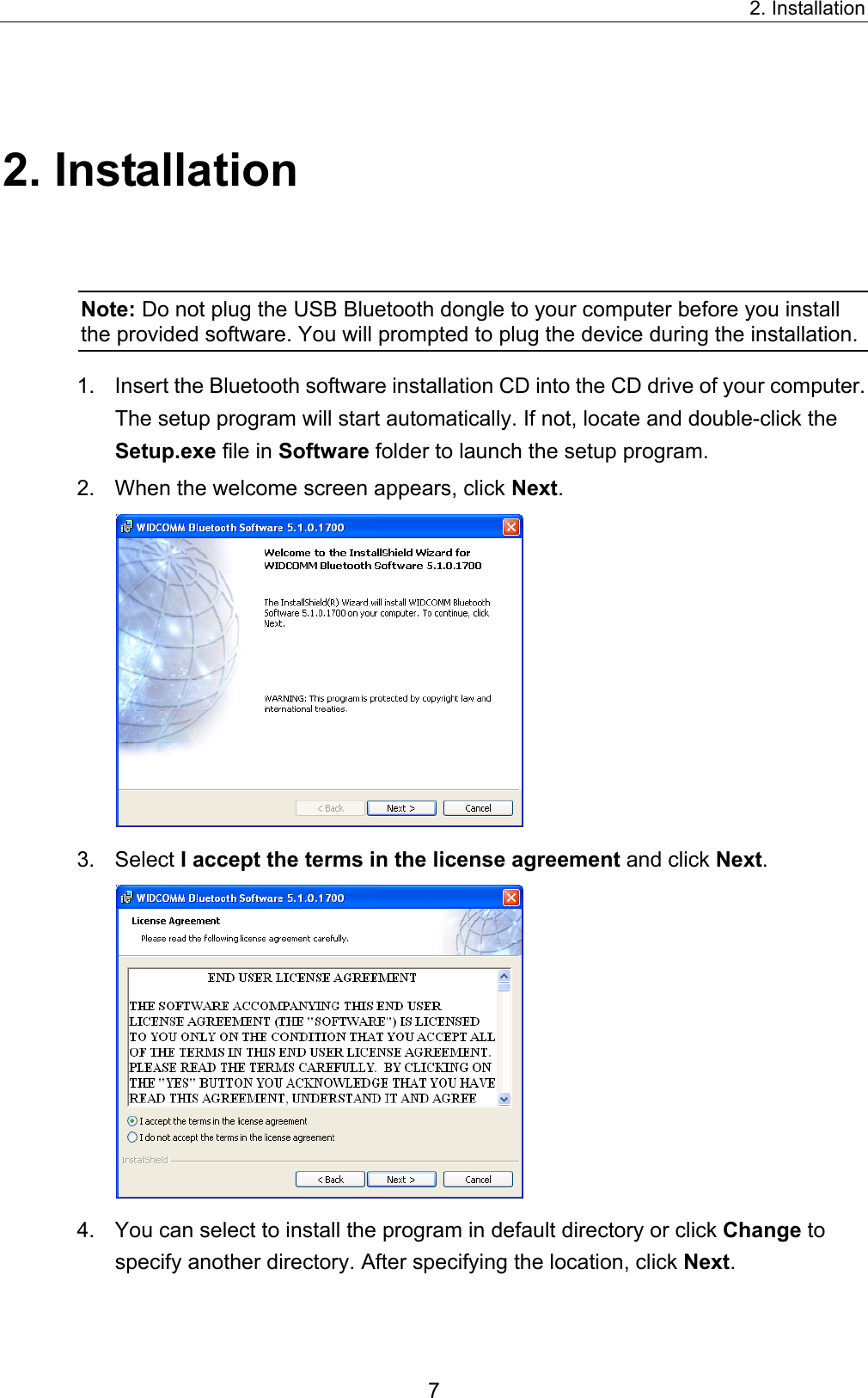 2. Installation 7 2. Installation Note: Do not plug the USB Bluetooth dongle to your computer before you install the provided software. You will prompted to plug the device during the installation.   1.  Insert the Bluetooth software installation CD into the CD drive of your computer. The setup program will start automatically. If not, locate and double-click the Setup.exe file in Software folder to launch the setup program. 2.  When the welcome screen appears, click Next.  3. Select I accept the terms in the license agreement and click Next.  4.  You can select to install the program in default directory or click Change to specify another directory. After specifying the location, click Next. 