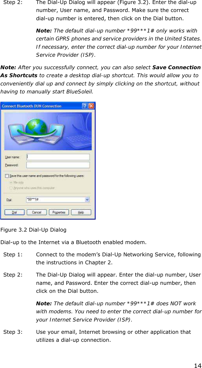 14 Step 2:  The Dial-Up Dialog will appear (Figure 3.2). Enter the dial-up number, User name, and Password. Make sure the correct dial-up number is entered, then click on the Dial button. Note: The default dial-up number *99***1# only works with certain GPRS phones and service providers in the United States. If necessary, enter the correct dial-up number for your Internet Service Provider (ISP). Note: After you successfully connect, you can also select Save Connection As Shortcuts to create a desktop dial-up shortcut. This would allow you to conveniently dial up and connect by simply clicking on the shortcut, without having to manually start BlueSoleil.  Figure 3.2 Dial-Up Dialog Dial-up to the Internet via a Bluetooth enabled modem. Step 1:  Connect to the modem’s Dial-Up Networking Service, following the instructions in Chapter 2. Step 2:  The Dial-Up Dialog will appear. Enter the dial-up number, User name, and Password. Enter the correct dial-up number, then click on the Dial button. Note: The default dial-up number *99***1# does NOT work with modems. You need to enter the correct dial-up number for your Internet Service Provider (ISP). Step 3:  Use your email, Internet browsing or other application that utilizes a dial-up connection.  