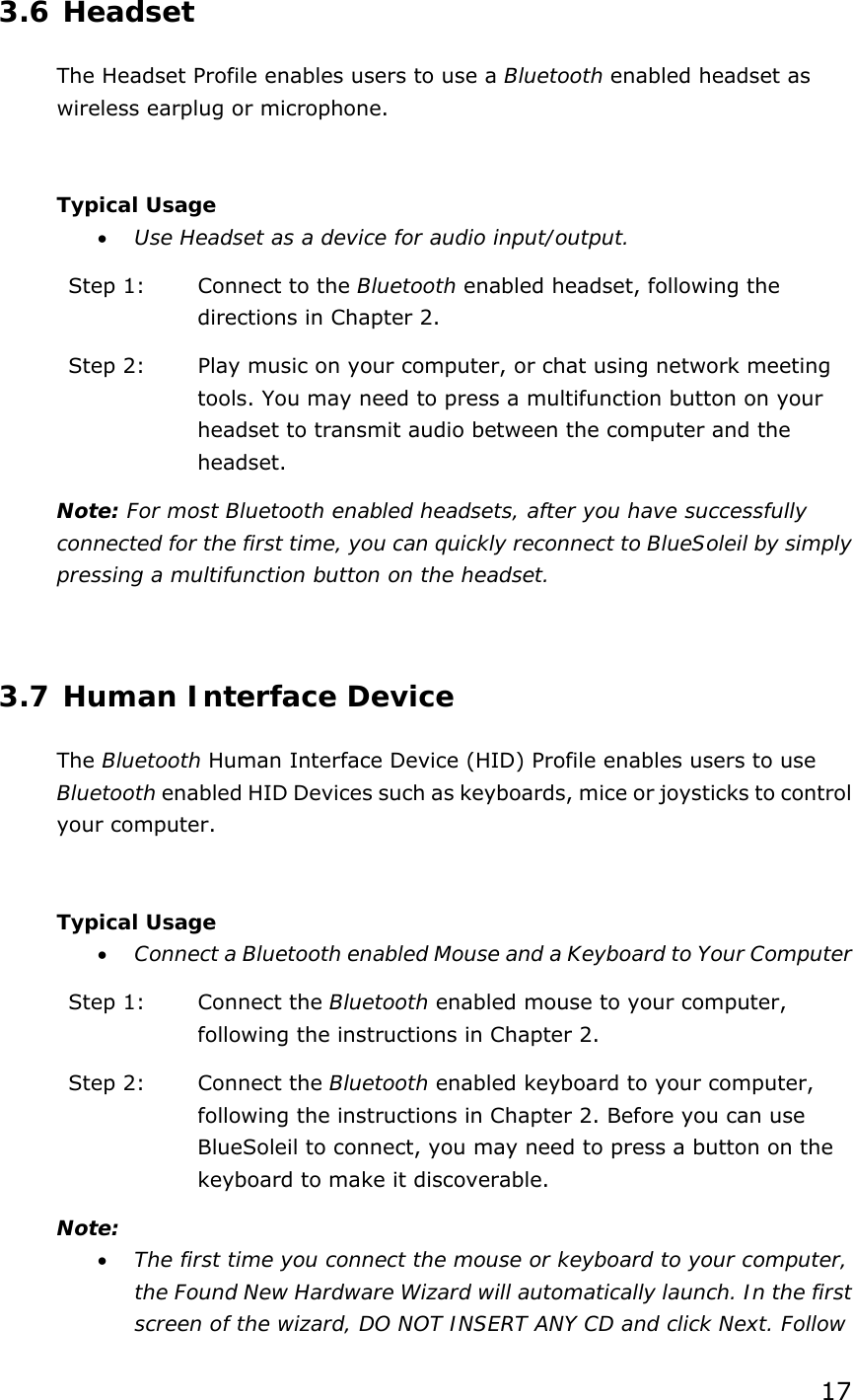 17  3.6 Headset The Headset Profile enables users to use a Bluetooth enabled headset as wireless earplug or microphone.  Typical Usage • Use Headset as a device for audio input/output. Step 1:  Connect to the Bluetooth enabled headset, following the directions in Chapter 2. Step 2:  Play music on your computer, or chat using network meeting tools. You may need to press a multifunction button on your headset to transmit audio between the computer and the headset. Note: For most Bluetooth enabled headsets, after you have successfully connected for the first time, you can quickly reconnect to BlueSoleil by simply pressing a multifunction button on the headset.  3.7 Human Interface Device The Bluetooth Human Interface Device (HID) Profile enables users to use Bluetooth enabled HID Devices such as keyboards, mice or joysticks to control your computer.  Typical Usage • Connect a Bluetooth enabled Mouse and a Keyboard to Your Computer Step 1:  Connect the Bluetooth enabled mouse to your computer, following the instructions in Chapter 2. Step 2:  Connect the Bluetooth enabled keyboard to your computer, following the instructions in Chapter 2. Before you can use BlueSoleil to connect, you may need to press a button on the keyboard to make it discoverable.   Note: • The first time you connect the mouse or keyboard to your computer, the Found New Hardware Wizard will automatically launch. In the first screen of the wizard, DO NOT INSERT ANY CD and click Next. Follow 