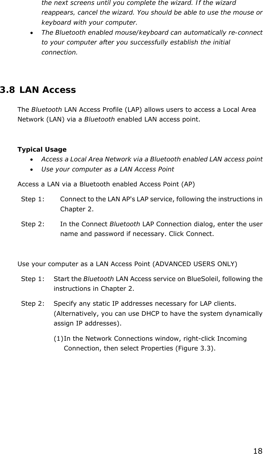 18 the next screens until you complete the wizard. If the wizard reappears, cancel the wizard. You should be able to use the mouse or keyboard with your computer. • The Bluetooth enabled mouse/keyboard can automatically re-connect to your computer after you successfully establish the initial connection.  3.8 LAN Access The Bluetooth LAN Access Profile (LAP) allows users to access a Local Area Network (LAN) via a Bluetooth enabled LAN access point.  Typical Usage • Access a Local Area Network via a Bluetooth enabled LAN access point  • Use your computer as a LAN Access Point Access a LAN via a Bluetooth enabled Access Point (AP) Step 1:  Connect to the LAN AP&apos;s LAP service, following the instructions in Chapter 2. Step 2:  In the Connect Bluetooth LAP Connection dialog, enter the user name and password if necessary. Click Connect.  Use your computer as a LAN Access Point (ADVANCED USERS ONLY) Step 1:  Start the Bluetooth LAN Access service on BlueSoleil, following the instructions in Chapter 2. Step 2:  Specify any static IP addresses necessary for LAP clients. (Alternatively, you can use DHCP to have the system dynamically assign IP addresses). (1) In the Network Connections window, right-click Incoming Connection, then select Properties (Figure 3.3). 