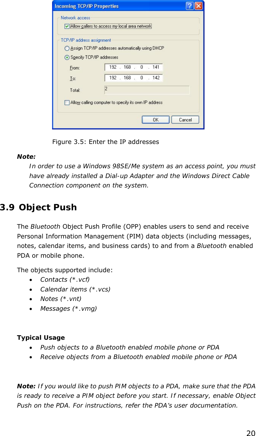 20  Figure 3.5: Enter the IP addresses Note: In order to use a Windows 98SE/Me system as an access point, you must have already installed a Dial-up Adapter and the Windows Direct Cable Connection component on the system.  3.9 Object Push The Bluetooth Object Push Profile (OPP) enables users to send and receive Personal Information Management (PIM) data objects (including messages, notes, calendar items, and business cards) to and from a Bluetooth enabled PDA or mobile phone. The objects supported include: • Contacts (*.vcf) • Calendar items (*.vcs) • Notes (*.vnt) • Messages (*.vmg)  Typical Usage • Push objects to a Bluetooth enabled mobile phone or PDA • Receive objects from a Bluetooth enabled mobile phone or PDA  Note: If you would like to push PIM objects to a PDA, make sure that the PDA is ready to receive a PIM object before you start. If necessary, enable Object Push on the PDA. For instructions, refer the PDA’s user documentation. 
