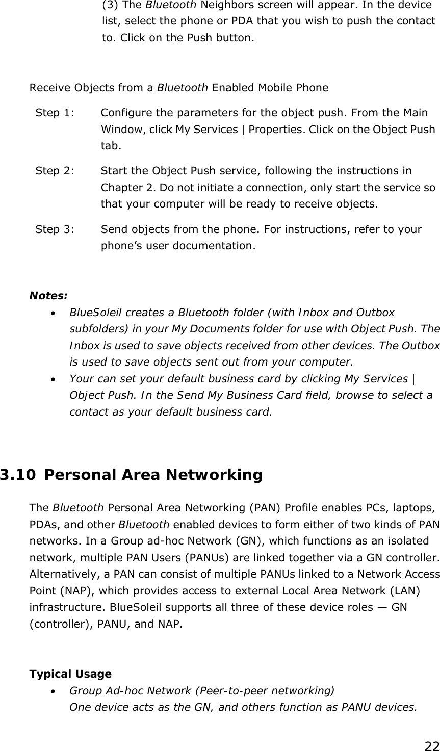 22 (3) The Bluetooth Neighbors screen will appear. In the device list, select the phone or PDA that you wish to push the contact to. Click on the Push button.  Receive Objects from a Bluetooth Enabled Mobile Phone Step 1:  Configure the parameters for the object push. From the Main Window, click My Services | Properties. Click on the Object Push tab. Step 2:  Start the Object Push service, following the instructions in Chapter 2. Do not initiate a connection, only start the service so that your computer will be ready to receive objects. Step 3:  Send objects from the phone. For instructions, refer to your phone’s user documentation.  Notes: • BlueSoleil creates a Bluetooth folder (with Inbox and Outbox subfolders) in your My Documents folder for use with Object Push. The Inbox is used to save objects received from other devices. The Outbox is used to save objects sent out from your computer. • Your can set your default business card by clicking My Services | Object Push. In the Send My Business Card field, browse to select a contact as your default business card.  3.10 Personal Area Networking The Bluetooth Personal Area Networking (PAN) Profile enables PCs, laptops, PDAs, and other Bluetooth enabled devices to form either of two kinds of PAN networks. In a Group ad-hoc Network (GN), which functions as an isolated network, multiple PAN Users (PANUs) are linked together via a GN controller. Alternatively, a PAN can consist of multiple PANUs linked to a Network Access Point (NAP), which provides access to external Local Area Network (LAN) infrastructure. BlueSoleil supports all three of these device roles — GN (controller), PANU, and NAP.  Typical Usage • Group Ad-hoc Network (Peer-to-peer networking) One device acts as the GN, and others function as PANU devices. 