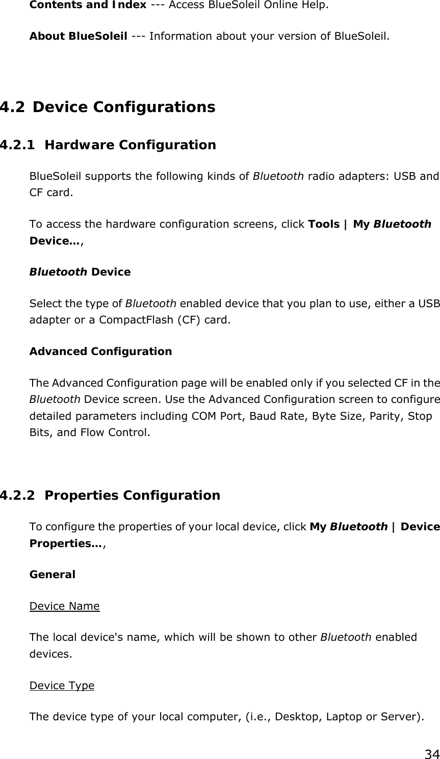 34 Contents and Index --- Access BlueSoleil Online Help.   About BlueSoleil --- Information about your version of BlueSoleil.    4.2 Device Configurations 4.2.1 Hardware Configuration  BlueSoleil supports the following kinds of Bluetooth radio adapters: USB and CF card. To access the hardware configuration screens, click Tools | My Bluetooth Device…,  Bluetooth Device Select the type of Bluetooth enabled device that you plan to use, either a USB adapter or a CompactFlash (CF) card. Advanced Configuration The Advanced Configuration page will be enabled only if you selected CF in the Bluetooth Device screen. Use the Advanced Configuration screen to configure detailed parameters including COM Port, Baud Rate, Byte Size, Parity, Stop Bits, and Flow Control.    4.2.2 Properties Configuration To configure the properties of your local device, click My Bluetooth | Device Properties…,  General Device Name The local device&apos;s name, which will be shown to other Bluetooth enabled devices. Device Type The device type of your local computer, (i.e., Desktop, Laptop or Server). 