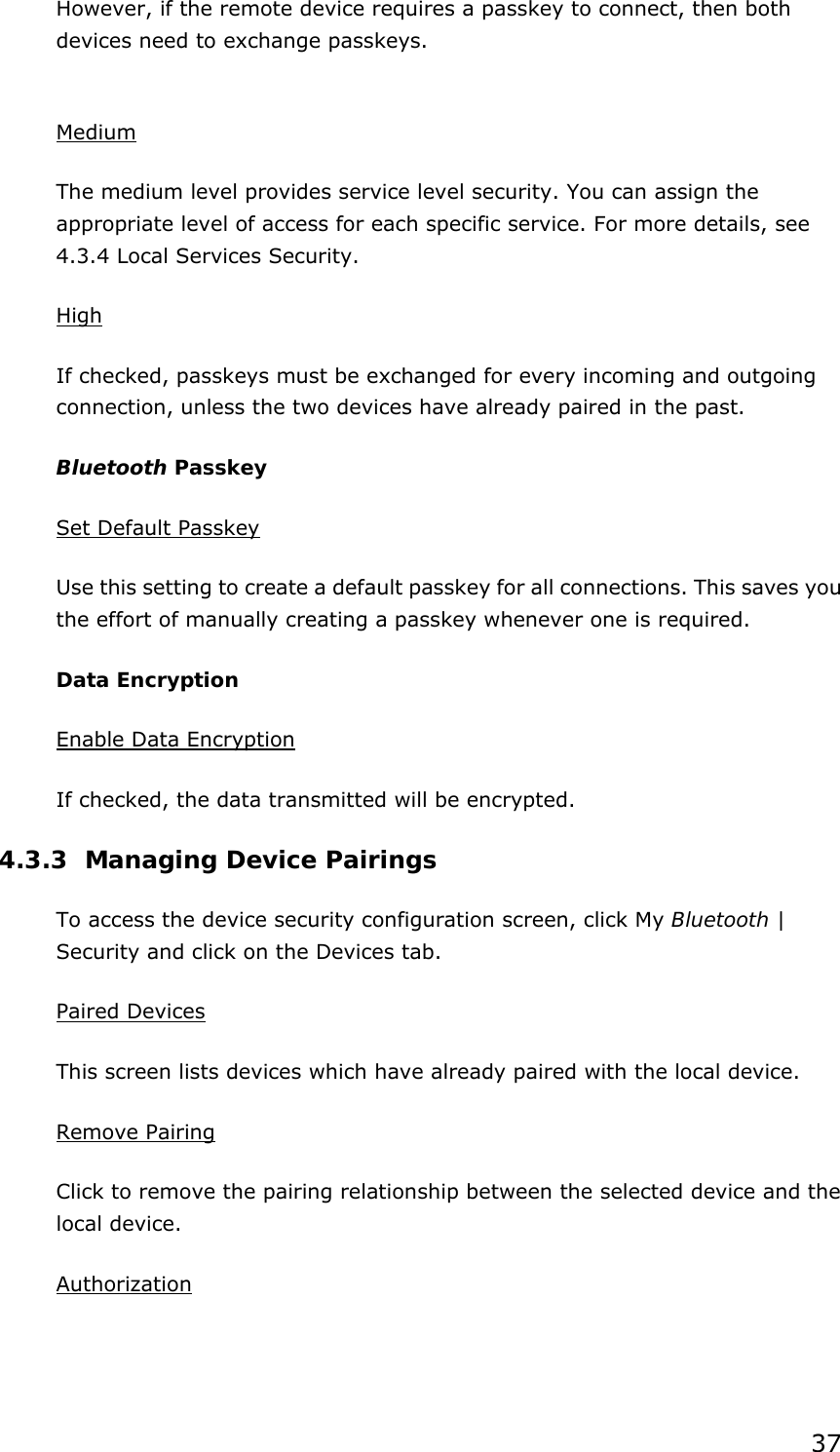 37 However, if the remote device requires a passkey to connect, then both devices need to exchange passkeys.  Medium The medium level provides service level security. You can assign the appropriate level of access for each specific service. For more details, see 4.3.4 Local Services Security.   High If checked, passkeys must be exchanged for every incoming and outgoing connection, unless the two devices have already paired in the past.   Bluetooth Passkey Set Default Passkey Use this setting to create a default passkey for all connections. This saves you the effort of manually creating a passkey whenever one is required. Data Encryption Enable Data Encryption If checked, the data transmitted will be encrypted. 4.3.3 Managing Device Pairings To access the device security configuration screen, click My Bluetooth | Security and click on the Devices tab. Paired Devices This screen lists devices which have already paired with the local device. Remove Pairing Click to remove the pairing relationship between the selected device and the local device. Authorization 