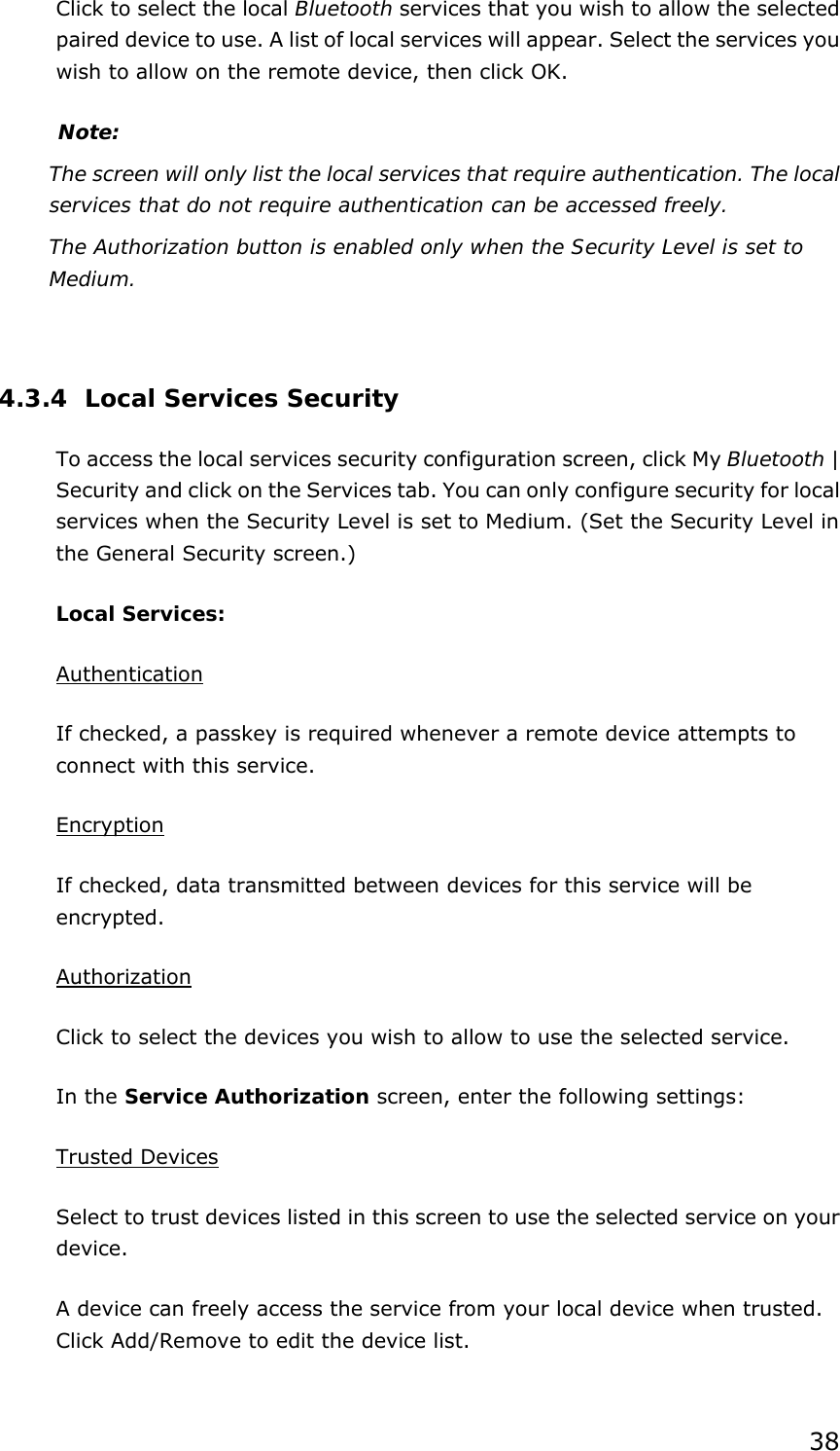 38 Click to select the local Bluetooth services that you wish to allow the selected   paired device to use. A list of local services will appear. Select the services you wish to allow on the remote device, then click OK. Note: The screen will only list the local services that require authentication. The local services that do not require authentication can be accessed freely. The Authorization button is enabled only when the Security Level is set to Medium.    4.3.4 Local Services Security To access the local services security configuration screen, click My Bluetooth | Security and click on the Services tab. You can only configure security for local services when the Security Level is set to Medium. (Set the Security Level in the General Security screen.) Local Services: Authentication If checked, a passkey is required whenever a remote device attempts to connect with this service. Encryption If checked, data transmitted between devices for this service will be encrypted. Authorization Click to select the devices you wish to allow to use the selected service. In the Service Authorization screen, enter the following settings: Trusted Devices Select to trust devices listed in this screen to use the selected service on your device. A device can freely access the service from your local device when trusted. Click Add/Remove to edit the device list. 