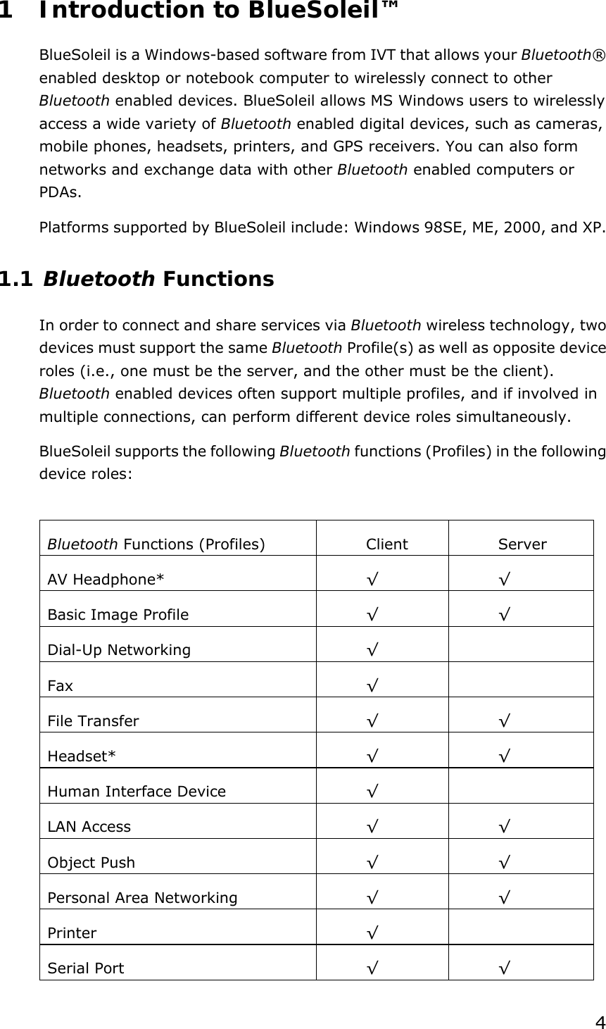 41 Introduction to BlueSoleil™ BlueSoleil is a Windows-based software from IVT that allows your Bluetooth® enabled desktop or notebook computer to wirelessly connect to other Bluetooth enabled devices. BlueSoleil allows MS Windows users to wirelessly access a wide variety of Bluetooth enabled digital devices, such as cameras, mobile phones, headsets, printers, and GPS receivers. You can also form networks and exchange data with other Bluetooth enabled computers or PDAs. Platforms supported by BlueSoleil include: Windows 98SE, ME, 2000, and XP. 1.1 Bluetooth Functions In order to connect and share services via Bluetooth wireless technology, two devices must support the same Bluetooth Profile(s) as well as opposite device roles (i.e., one must be the server, and the other must be the client). Bluetooth enabled devices often support multiple profiles, and if involved in multiple connections, can perform different device roles simultaneously. BlueSoleil supports the following Bluetooth functions (Profiles) in the following device roles:  Bluetooth Functions (Profiles)  Client  Server AV Headphone*  √ √ Basic Image Profile  √ √ Dial-Up Networking  √  Fax  √  File Transfer  √ √ Headset*  √ √ Human Interface Device  √  LAN Access  √ √ Object Push  √ √ Personal Area Networking  √ √ Printer  √  Serial Port  √ √ 