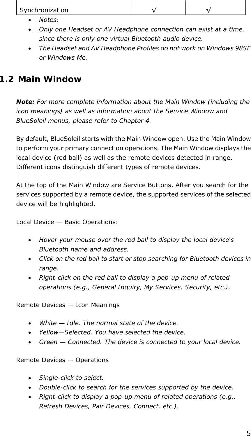  5Synchronization   √ √ • Notes: • Only one Headset or AV Headphone connection can exist at a time, since there is only one virtual Bluetooth audio device. • The Headset and AV Headphone Profiles do not work on Windows 98SE or Windows Me. 1.2 Main Window Note: For more complete information about the Main Window (including the icon meanings) as well as information about the Service Window and BlueSoleil menus, please refer to Chapter 4. By default, BlueSoleil starts with the Main Window open. Use the Main Window to perform your primary connection operations. The Main Window displays the local device (red ball) as well as the remote devices detected in range. Different icons distinguish different types of remote devices.   At the top of the Main Window are Service Buttons. After you search for the services supported by a remote device, the supported services of the selected device will be highlighted. Local Device — Basic Operations: • Hover your mouse over the red ball to display the local device&apos;s Bluetooth name and address. • Click on the red ball to start or stop searching for Bluetooth devices in range. • Right-click on the red ball to display a pop-up menu of related operations (e.g., General Inquiry, My Services, Security, etc.). Remote Devices — Icon Meanings • White — Idle. The normal state of the device. • Yellow—Selected. You have selected the device. • Green — Connected. The device is connected to your local device. Remote Devices — Operations • Single-click to select. • Double-click to search for the services supported by the device. • Right-click to display a pop-up menu of related operations (e.g., Refresh Devices, Pair Devices, Connect, etc.). 