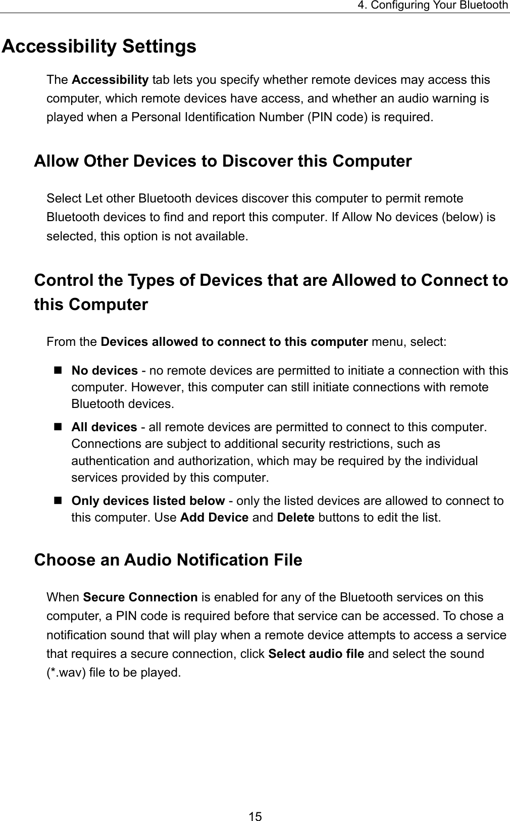 4. Configuring Your Bluetooth 15 Accessibility Settings The Accessibility tab lets you specify whether remote devices may access this computer, which remote devices have access, and whether an audio warning is played when a Personal Identification Number (PIN code) is required. Allow Other Devices to Discover this Computer Select Let other Bluetooth devices discover this computer to permit remote Bluetooth devices to find and report this computer. If Allow No devices (below) is selected, this option is not available. Control the Types of Devices that are Allowed to Connect to this Computer From the Devices allowed to connect to this computer menu, select:  No devices - no remote devices are permitted to initiate a connection with this computer. However, this computer can still initiate connections with remote Bluetooth devices.  All devices - all remote devices are permitted to connect to this computer. Connections are subject to additional security restrictions, such as authentication and authorization, which may be required by the individual services provided by this computer.  Only devices listed below - only the listed devices are allowed to connect to this computer. Use Add Device and Delete buttons to edit the list. Choose an Audio Notification File When Secure Connection is enabled for any of the Bluetooth services on this computer, a PIN code is required before that service can be accessed. To chose a notification sound that will play when a remote device attempts to access a service that requires a secure connection, click Select audio file and select the sound (*.wav) file to be played. 