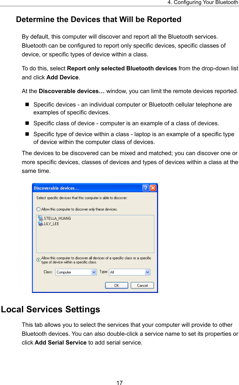 4. Configuring Your Bluetooth 17 Determine the Devices that Will be Reported By default, this computer will discover and report all the Bluetooth services. Bluetooth can be configured to report only specific devices, specific classes of device, or specific types of device within a class.   To do this, select Report only selected Bluetooth devices from the drop-down list and click Add Device.  At the Discoverable devices… window, you can limit the remote devices reported.  Specific devices - an individual computer or Bluetooth cellular telephone are examples of specific devices.  Specific class of device - computer is an example of a class of devices.  Specific type of device within a class - laptop is an example of a specific type of device within the computer class of devices. The devices to be discovered can be mixed and matched; you can discover one or more specific devices, classes of devices and types of devices within a class at the same time.  Local Services Settings This tab allows you to select the services that your computer will provide to other Bluetooth devices. You can also double-click a service name to set its properties or click Add Serial Service to add serial service.   
