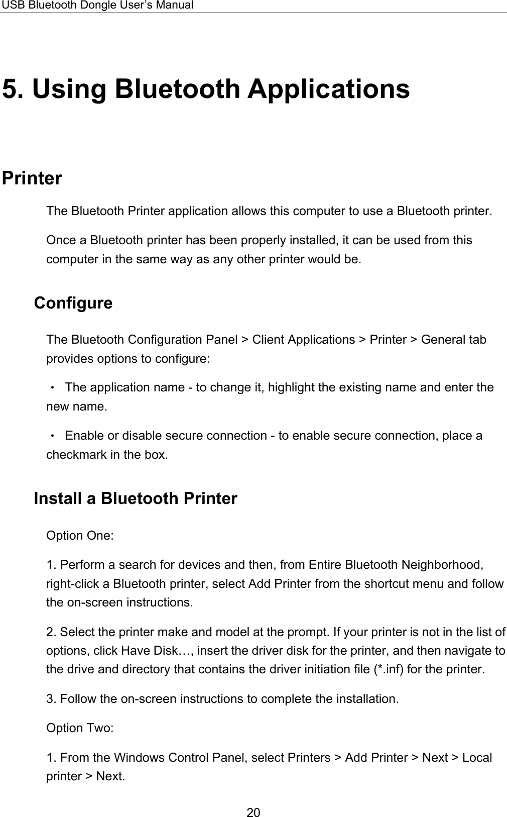 USB Bluetooth Dongle User’s Manual 20 5. Using Bluetooth Applications Printer The Bluetooth Printer application allows this computer to use a Bluetooth printer. Once a Bluetooth printer has been properly installed, it can be used from this computer in the same way as any other printer would be. Configure The Bluetooth Configuration Panel &gt; Client Applications &gt; Printer &gt; General tab provides options to configure: •  The application name - to change it, highlight the existing name and enter the new name. •  Enable or disable secure connection - to enable secure connection, place a checkmark in the box. Install a Bluetooth Printer Option One: 1. Perform a search for devices and then, from Entire Bluetooth Neighborhood, right-click a Bluetooth printer, select Add Printer from the shortcut menu and follow the on-screen instructions. 2. Select the printer make and model at the prompt. If your printer is not in the list of options, click Have Disk…, insert the driver disk for the printer, and then navigate to the drive and directory that contains the driver initiation file (*.inf) for the printer. 3. Follow the on-screen instructions to complete the installation. Option Two: 1. From the Windows Control Panel, select Printers &gt; Add Printer &gt; Next &gt; Local printer &gt; Next. 