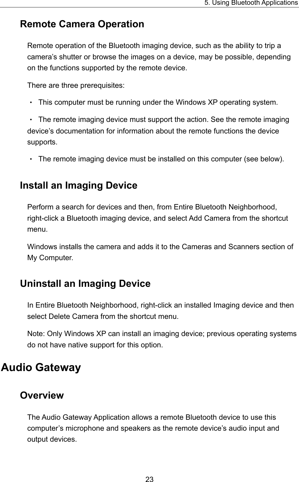 5. Using Bluetooth Applications 23 Remote Camera Operation Remote operation of the Bluetooth imaging device, such as the ability to trip a camera’s shutter or browse the images on a device, may be possible, depending on the functions supported by the remote device. There are three prerequisites: •  This computer must be running under the Windows XP operating system. •  The remote imaging device must support the action. See the remote imaging device’s documentation for information about the remote functions the device supports. •  The remote imaging device must be installed on this computer (see below). Install an Imaging Device Perform a search for devices and then, from Entire Bluetooth Neighborhood, right-click a Bluetooth imaging device, and select Add Camera from the shortcut menu. Windows installs the camera and adds it to the Cameras and Scanners section of My Computer. Uninstall an Imaging Device In Entire Bluetooth Neighborhood, right-click an installed Imaging device and then select Delete Camera from the shortcut menu. Note: Only Windows XP can install an imaging device; previous operating systems do not have native support for this option. Audio Gateway Overview The Audio Gateway Application allows a remote Bluetooth device to use this computer’s microphone and speakers as the remote device’s audio input and output devices. 
