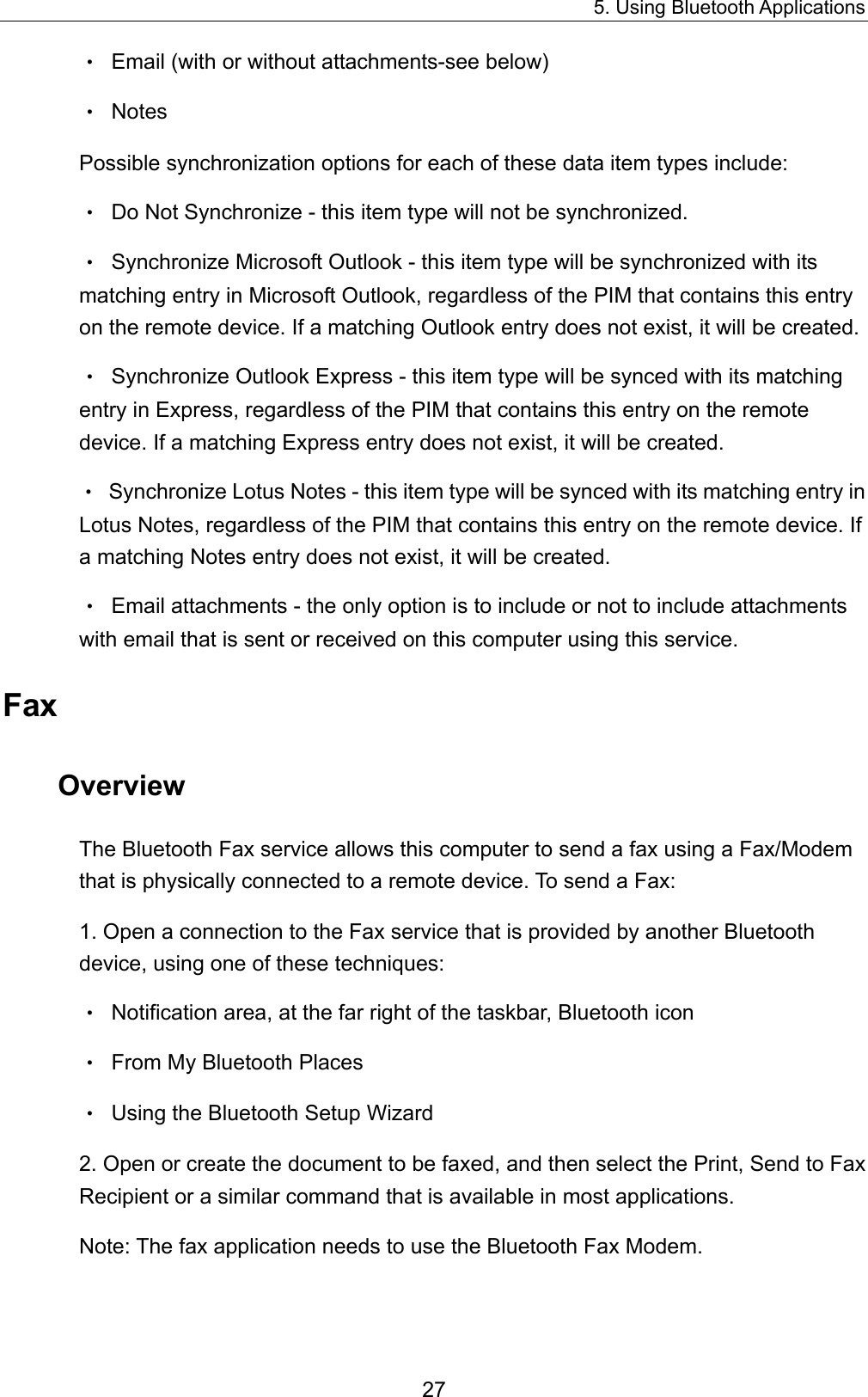 5. Using Bluetooth Applications 27 •  Email (with or without attachments-see below) • Notes Possible synchronization options for each of these data item types include: •  Do Not Synchronize - this item type will not be synchronized. •  Synchronize Microsoft Outlook - this item type will be synchronized with its matching entry in Microsoft Outlook, regardless of the PIM that contains this entry on the remote device. If a matching Outlook entry does not exist, it will be created. •  Synchronize Outlook Express - this item type will be synced with its matching entry in Express, regardless of the PIM that contains this entry on the remote device. If a matching Express entry does not exist, it will be created. •  Synchronize Lotus Notes - this item type will be synced with its matching entry in Lotus Notes, regardless of the PIM that contains this entry on the remote device. If a matching Notes entry does not exist, it will be created. •  Email attachments - the only option is to include or not to include attachments with email that is sent or received on this computer using this service. Fax Overview The Bluetooth Fax service allows this computer to send a fax using a Fax/Modem that is physically connected to a remote device. To send a Fax: 1. Open a connection to the Fax service that is provided by another Bluetooth device, using one of these techniques: •  Notification area, at the far right of the taskbar, Bluetooth icon •  From My Bluetooth Places •  Using the Bluetooth Setup Wizard 2. Open or create the document to be faxed, and then select the Print, Send to Fax Recipient or a similar command that is available in most applications. Note: The fax application needs to use the Bluetooth Fax Modem. 