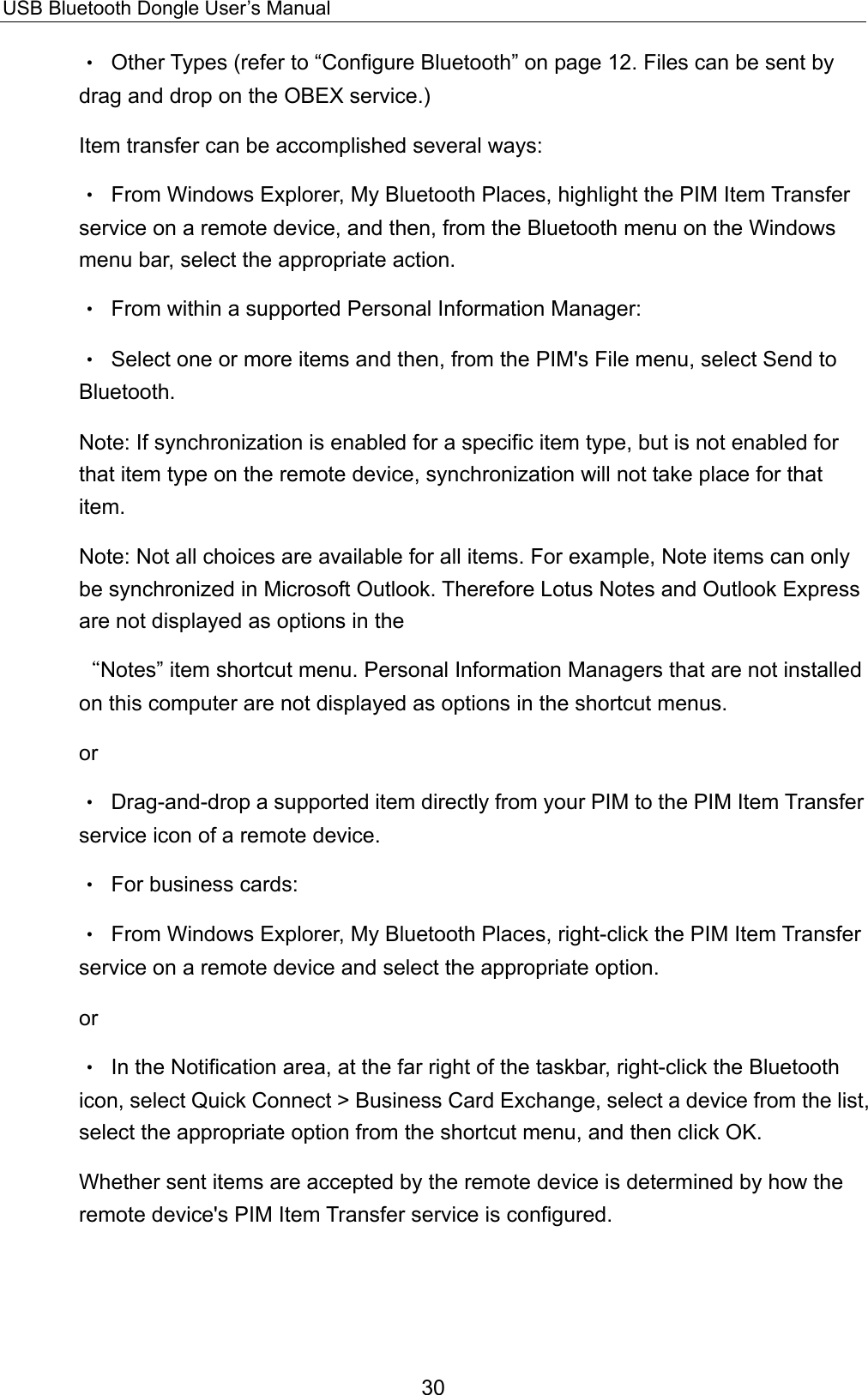 USB Bluetooth Dongle User’s Manual 30 •  Other Types (refer to “Configure Bluetooth” on page 12. Files can be sent by drag and drop on the OBEX service.) Item transfer can be accomplished several ways: •  From Windows Explorer, My Bluetooth Places, highlight the PIM Item Transfer service on a remote device, and then, from the Bluetooth menu on the Windows menu bar, select the appropriate action. •  From within a supported Personal Information Manager: •  Select one or more items and then, from the PIM&apos;s File menu, select Send to Bluetooth. Note: If synchronization is enabled for a specific item type, but is not enabled for that item type on the remote device, synchronization will not take place for that item. Note: Not all choices are available for all items. For example, Note items can only be synchronized in Microsoft Outlook. Therefore Lotus Notes and Outlook Express are not displayed as options in the “Notes” item shortcut menu. Personal Information Managers that are not installed on this computer are not displayed as options in the shortcut menus. or •  Drag-and-drop a supported item directly from your PIM to the PIM Item Transfer service icon of a remote device. •  For business cards: •  From Windows Explorer, My Bluetooth Places, right-click the PIM Item Transfer service on a remote device and select the appropriate option. or •  In the Notification area, at the far right of the taskbar, right-click the Bluetooth icon, select Quick Connect &gt; Business Card Exchange, select a device from the list, select the appropriate option from the shortcut menu, and then click OK. Whether sent items are accepted by the remote device is determined by how the remote device&apos;s PIM Item Transfer service is configured. 