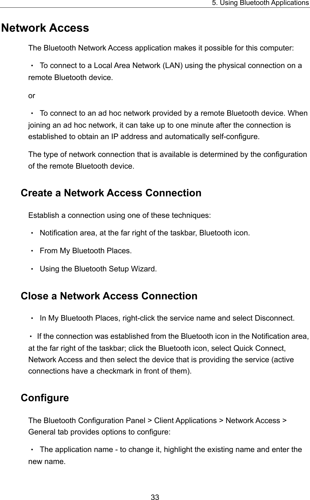 5. Using Bluetooth Applications 33 Network Access The Bluetooth Network Access application makes it possible for this computer: •  To connect to a Local Area Network (LAN) using the physical connection on a remote Bluetooth device. or •  To connect to an ad hoc network provided by a remote Bluetooth device. When joining an ad hoc network, it can take up to one minute after the connection is established to obtain an IP address and automatically self-configure. The type of network connection that is available is determined by the configuration of the remote Bluetooth device. Create a Network Access Connection Establish a connection using one of these techniques: •  Notification area, at the far right of the taskbar, Bluetooth icon. •  From My Bluetooth Places. •  Using the Bluetooth Setup Wizard. Close a Network Access Connection •  In My Bluetooth Places, right-click the service name and select Disconnect. •  If the connection was established from the Bluetooth icon in the Notification area, at the far right of the taskbar; click the Bluetooth icon, select Quick Connect, Network Access and then select the device that is providing the service (active connections have a checkmark in front of them). Configure The Bluetooth Configuration Panel &gt; Client Applications &gt; Network Access &gt; General tab provides options to configure: •  The application name - to change it, highlight the existing name and enter the new name. 