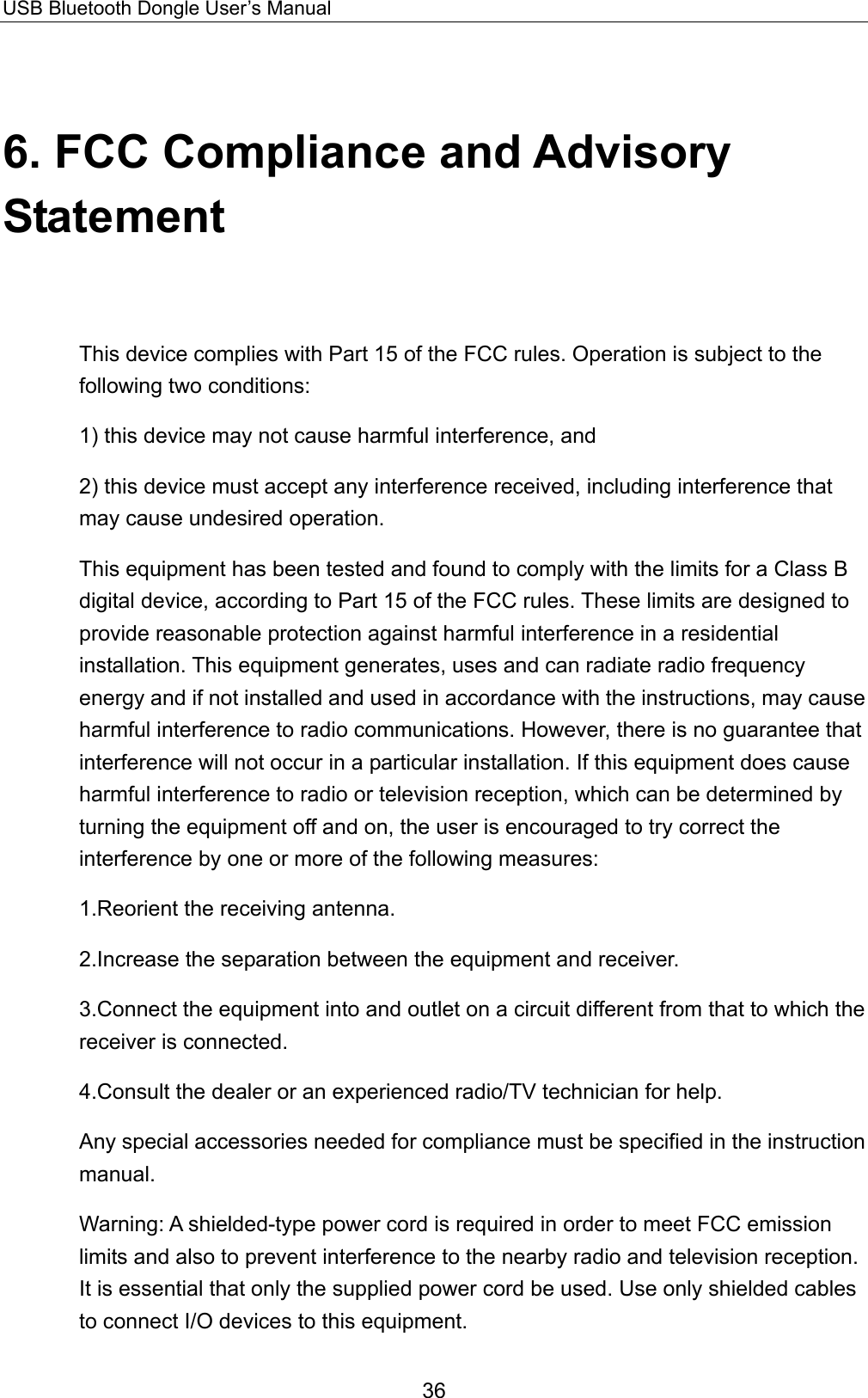 USB Bluetooth Dongle User’s Manual 36 6. FCC Compliance and Advisory Statement This device complies with Part 15 of the FCC rules. Operation is subject to the following two conditions: 1) this device may not cause harmful interference, and 2) this device must accept any interference received, including interference that may cause undesired operation. This equipment has been tested and found to comply with the limits for a Class B digital device, according to Part 15 of the FCC rules. These limits are designed to provide reasonable protection against harmful interference in a residential installation. This equipment generates, uses and can radiate radio frequency energy and if not installed and used in accordance with the instructions, may cause harmful interference to radio communications. However, there is no guarantee that interference will not occur in a particular installation. If this equipment does cause harmful interference to radio or television reception, which can be determined by turning the equipment off and on, the user is encouraged to try correct the interference by one or more of the following measures: 1.Reorient the receiving antenna. 2.Increase the separation between the equipment and receiver. 3.Connect the equipment into and outlet on a circuit different from that to which the receiver is connected. 4.Consult the dealer or an experienced radio/TV technician for help. Any special accessories needed for compliance must be specified in the instruction manual. Warning: A shielded-type power cord is required in order to meet FCC emission limits and also to prevent interference to the nearby radio and television reception. It is essential that only the supplied power cord be used. Use only shielded cables to connect I/O devices to this equipment. 