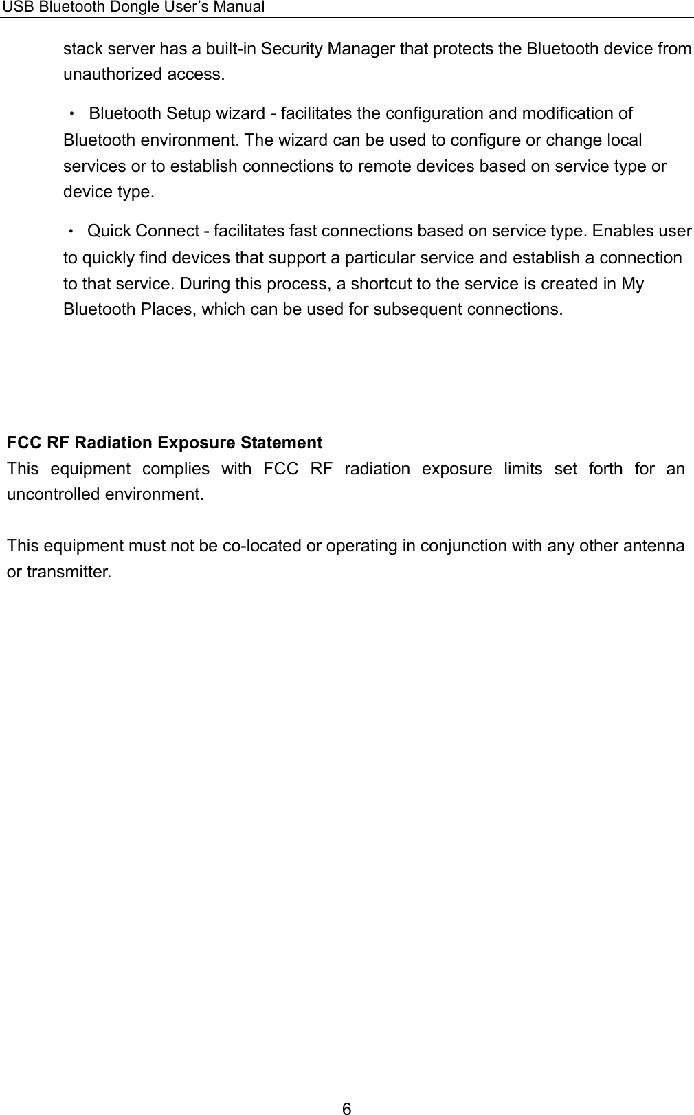 USB Bluetooth Dongle User’s Manual 6 stack server has a built-in Security Manager that protects the Bluetooth device from unauthorized access. •  Bluetooth Setup wizard - facilitates the configuration and modification of Bluetooth environment. The wizard can be used to configure or change local services or to establish connections to remote devices based on service type or device type. •  Quick Connect - facilitates fast connections based on service type. Enables user to quickly find devices that support a particular service and establish a connection to that service. During this process, a shortcut to the service is created in My Bluetooth Places, which can be used for subsequent connections.      FCC RF Radiation Exposure Statement This equipment complies with FCC RF radiation exposure limits set forth for an uncontrolled environment.  This equipment must not be co-located or operating in conjunction with any other antenna or transmitter. 