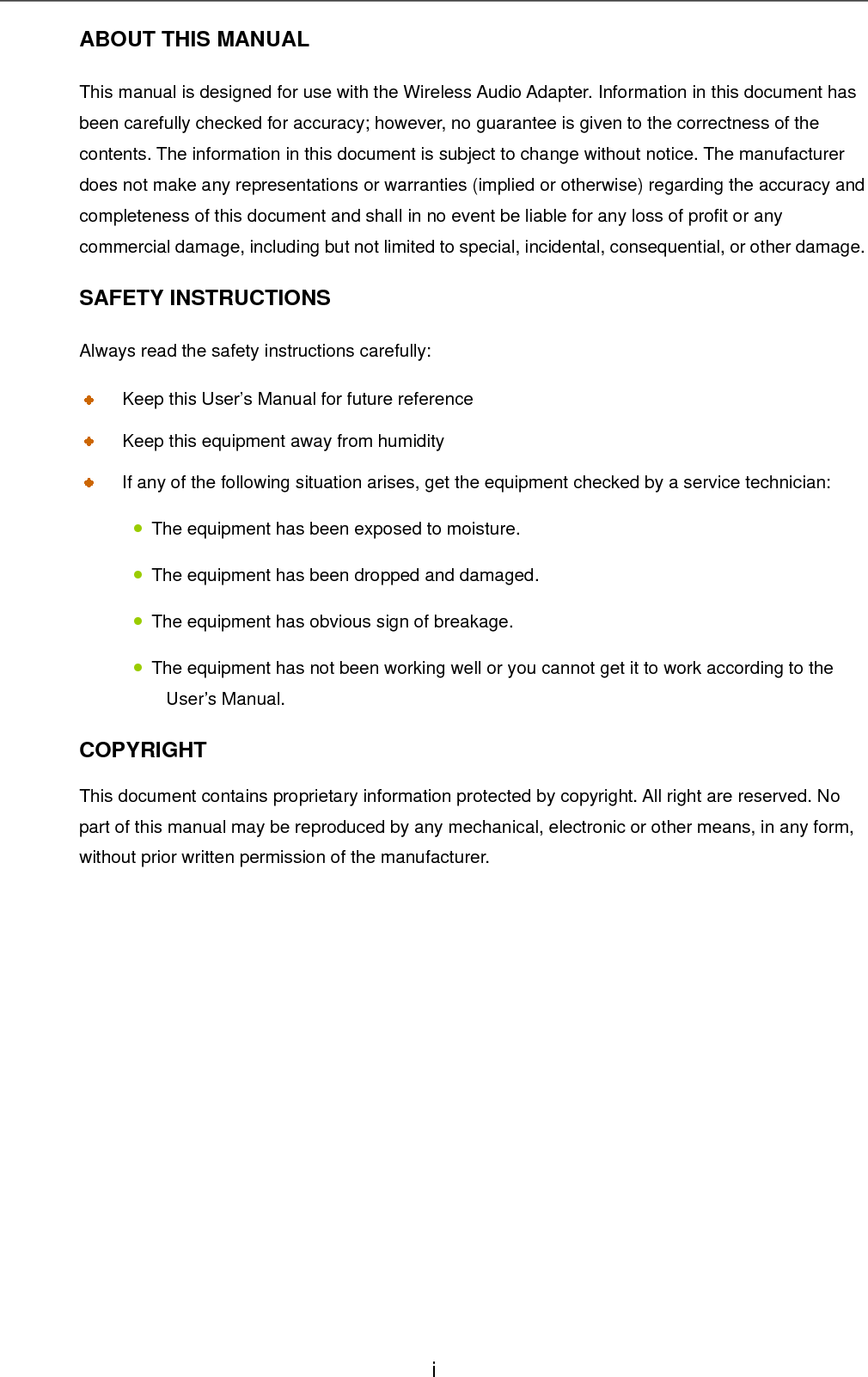 ABOUT THIS MANUAL This manual is designed for use with the Wireless Audio Adapter. Information in this document has been carefully checked for accuracy; however, no guarantee is given to the correctness of the contents. The information in this document is subject to change without notice. The manufacturer does not make any representations or warranties (implied or otherwise) regarding the accuracy and completeness of this document and shall in no event be liable for any loss of profit or any commercial damage, including but not limited to special, incidental, consequential, or other damage. SAFETY INSTRUCTIONS Always read the safety instructions carefully:   Keep this User’s Manual for future reference   Keep this equipment away from humidity   If any of the following situation arises, get the equipment checked by a service technician: • The equipment has been exposed to moisture. • The equipment has been dropped and damaged. • The equipment has obvious sign of breakage. •The equipment has not been working well or you cannot get it to work according to the User’s Manual.    COPYRIGHT This document contains proprietary information protected by copyright. All right are reserved. No part of this manual may be reproduced by any mechanical, electronic or other means, in any form, without prior written permission of the manufacturer.       i 