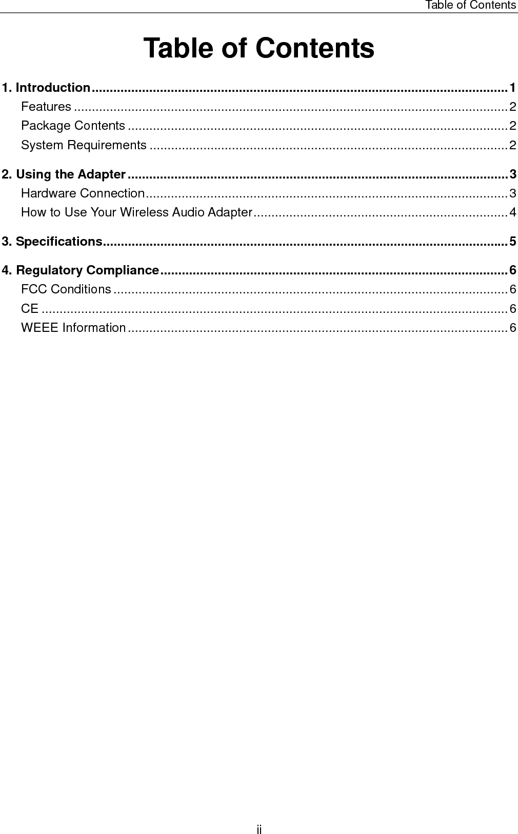 Table of Contents Table of Contents 1. Introduction....................................................................................................................1 Features .........................................................................................................................2 Package Contents ..........................................................................................................2 System Requirements ....................................................................................................2 2. Using the Adapter..........................................................................................................3 Hardware Connection.....................................................................................................3 How to Use Your Wireless Audio Adapter.......................................................................4 3. Specifications.................................................................................................................5 4. Regulatory Compliance.................................................................................................6 FCC Conditions ..............................................................................................................6 CE ..................................................................................................................................6 WEEE Information..........................................................................................................6  ii 