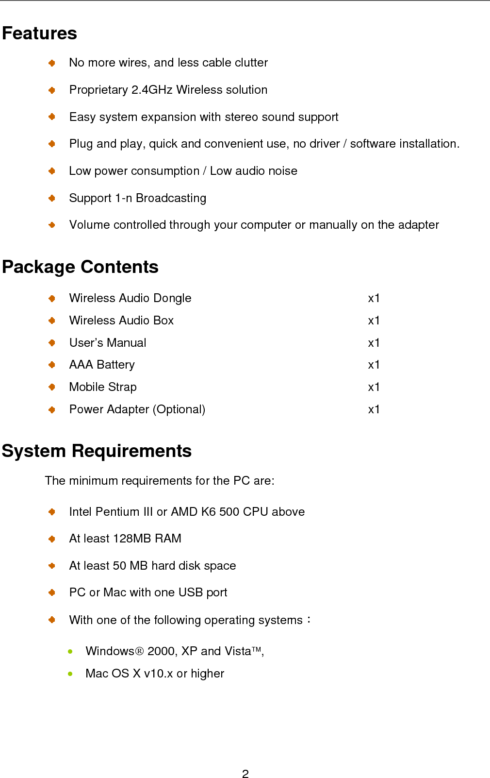 Features   No more wires, and less cable clutter     Proprietary 2.4GHz Wireless solution   Easy system expansion with stereo sound support     Plug and play, quick and convenient use, no driver / software installation.   Low power consumption / Low audio noise   Support 1-n Broadcasting   Volume controlled through your computer or manually on the adapter   Package Contents   Wireless Audio Dongle  x1   Wireless Audio Box    x1  User’s Manual   x1  AAA Battery  x1  Mobile Strap  x1   Power Adapter (Optional)  x1 System Requirements The minimum requirements for the PC are:   Intel Pentium III or AMD K6 500 CPU above     At least 128MB RAM     At least 50 MB hard disk space   PC or Mac with one USB port  ：• • With one of the following operating systems  Windows® 2000, XP and Vista™, Mac OS X v10.x or higher 2 