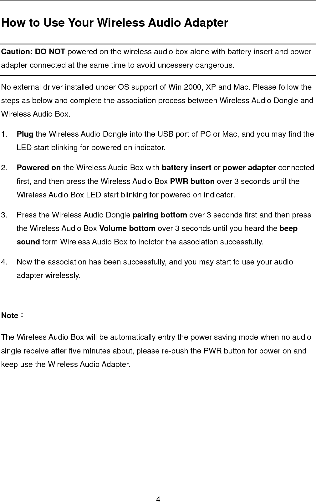 How to Use Your Wireless Audio Adapter Caution: DO NOT powered on the wireless audio box alone with battery insert and power adapter connected at the same time to avoid uncessery dangerous.   No external driver installed under OS support of Win 2000, XP and Mac. Please follow the steps as below and complete the association process between Wireless Audio Dongle and Wireless Audio Box. 1.  Plug the Wireless Audio Dongle into the USB port of PC or Mac, and you may find the LED start blinking for powered on indicator. 2.  Powered on the Wireless Audio Box with battery insert or power adapter connected first, and then press the Wireless Audio Box PWR button over 3 seconds until the Wireless Audio Box LED start blinking for powered on indicator. 3. Press the Wireless Audio Dongle pairing bottom over 3 seconds first and then press the Wireless Audio Box Volume bottom over 3 seconds until you heard the beep sound form Wireless Audio Box to indictor the association successfully.   4.  Now the association has been successfully, and you may start to use your audio adapter wirelessly.  Note： The Wireless Audio Box will be automatically entry the power saving mode when no audio single receive after five minutes about, please re-push the PWR button for power on and keep use the Wireless Audio Adapter.     4 