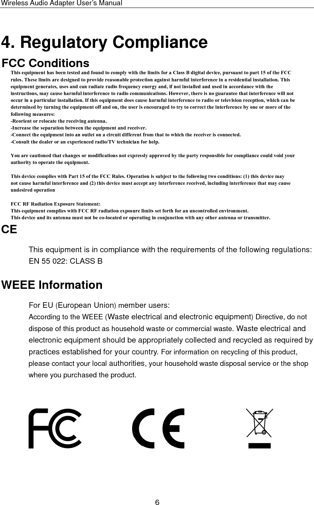 Wireless Audio Adapter User’s Manual 4. Regulatory Compliance FCC Conditions  CE This equipment is in compliance with the requirements of the following regulations: EN 55 022: CLASS B WEEE Information For EU (European Union) member users:   According to the WEEE (Waste electrical and electronic equipment) Directive, do not dispose of this product as household waste or commercial waste. Waste electrical and electronic equipment should be appropriately collected and recycled as required by practices established for your country. For information on recycling of this product, please contact your local authorities, your household waste disposal service or the shop where you purchased the product.                                6 This equipment has been tested and found to comply with the limits for a Class B digital device, pursuant to part 15 of the FCCrules. These limits are designed to provide reasonable protection against harmful interference in a residential installation. Thisequipment generates, uses and can radiate radio frequency energy and, if not installed and used in accordance with theinstructions, may cause harmful interference to radio communications. However, there is no guarantee that interference will notoccur in a particular installation. If this equipment does cause harmful interference to radio or television reception, which can bedetermined by turning the equipment off and on, the user is encouraged to try to correct the interference by one or more of thefollowing measures:-Reorient or relocate the receiving antenna.-Increase the separation between the equipment and receiver.-Connect the equipment into an outlet on a circuit different from that to which the receiver is connected.-Consult the dealer or an experienced radio/TV technician for help.You are cautioned that changes or modifications not expressly approved by the party responsible for compliance could void yourauthority to operate the equipment.This device complies with Part 15 of the FCC Rules. Operation is subject to the following two conditions: (1) this device maynot cause harmful interference and (2) this device must accept any interference received, including interference that may causeundesired operationFCC RF Radiation Exposure Statement: This equipment complies with FCC RF radiation exposure limits set forth for an uncontrolled environment. This device and its antenna must not be co-located or operating in conjunction with any other antenna or transmitter.