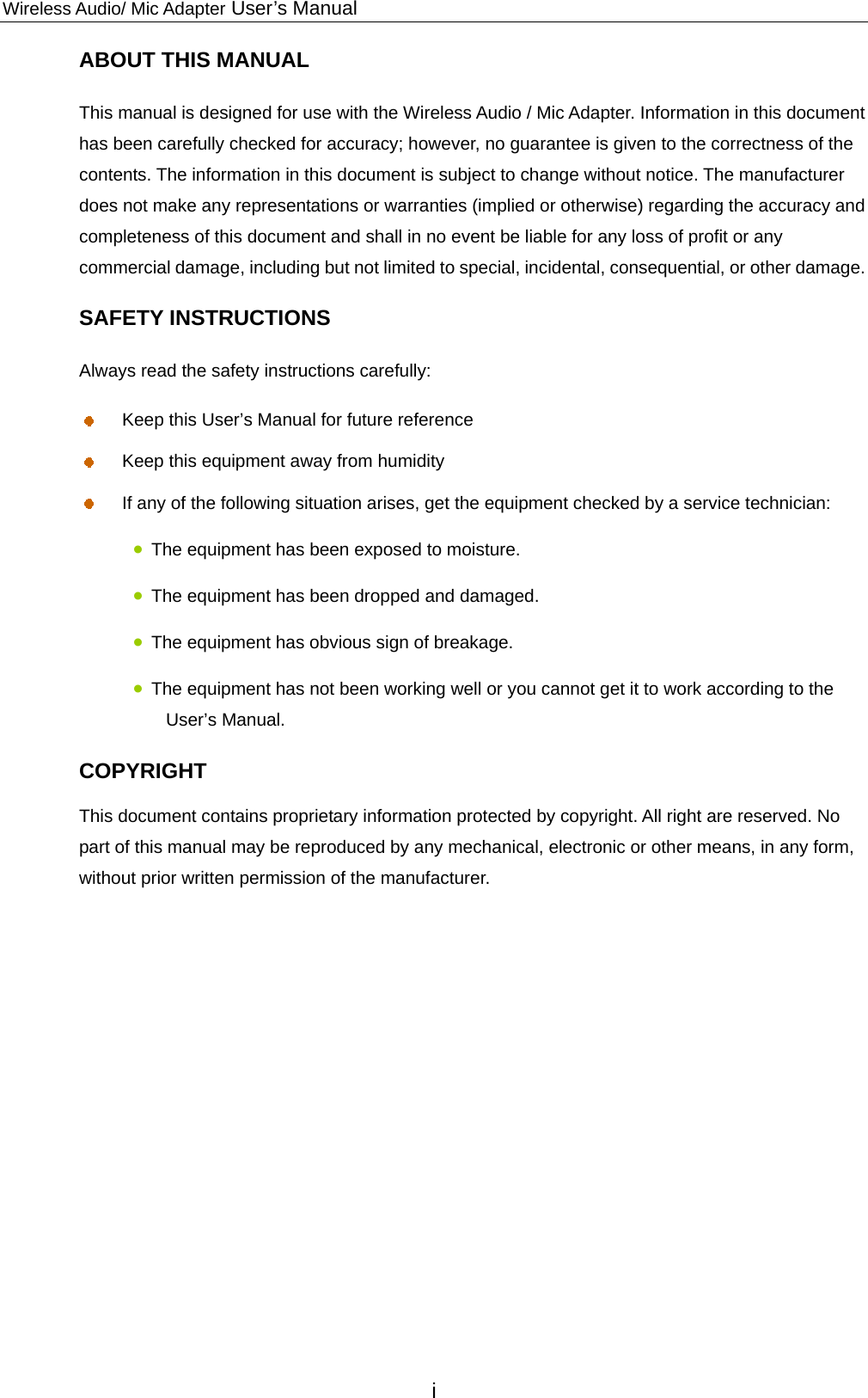 Wireless Audio/ Mic Adapter User’s Manual ABOUT THIS MANUAL This manual is designed for use with the Wireless Audio / Mic Adapter. Information in this document has been carefully checked for accuracy; however, no guarantee is given to the correctness of the contents. The information in this document is subject to change without notice. The manufacturer does not make any representations or warranties (implied or otherwise) regarding the accuracy and completeness of this document and shall in no event be liable for any loss of profit or any commercial damage, including but not limited to special, incidental, consequential, or other damage. SAFETY INSTRUCTIONS Always read the safety instructions carefully:   Keep this User’s Manual for future reference   Keep this equipment away from humidity   If any of the following situation arises, get the equipment checked by a service technician:  The equipment has been exposed to moisture.  The equipment has been dropped and damaged.  The equipment has obvious sign of breakage.  The equipment has not been working well or you cannot get it to work according to the User’s Manual. COPYRIGHT This document contains proprietary information protected by copyright. All right are reserved. No part of this manual may be reproduced by any mechanical, electronic or other means, in any form, without prior written permission of the manufacturer.         i 