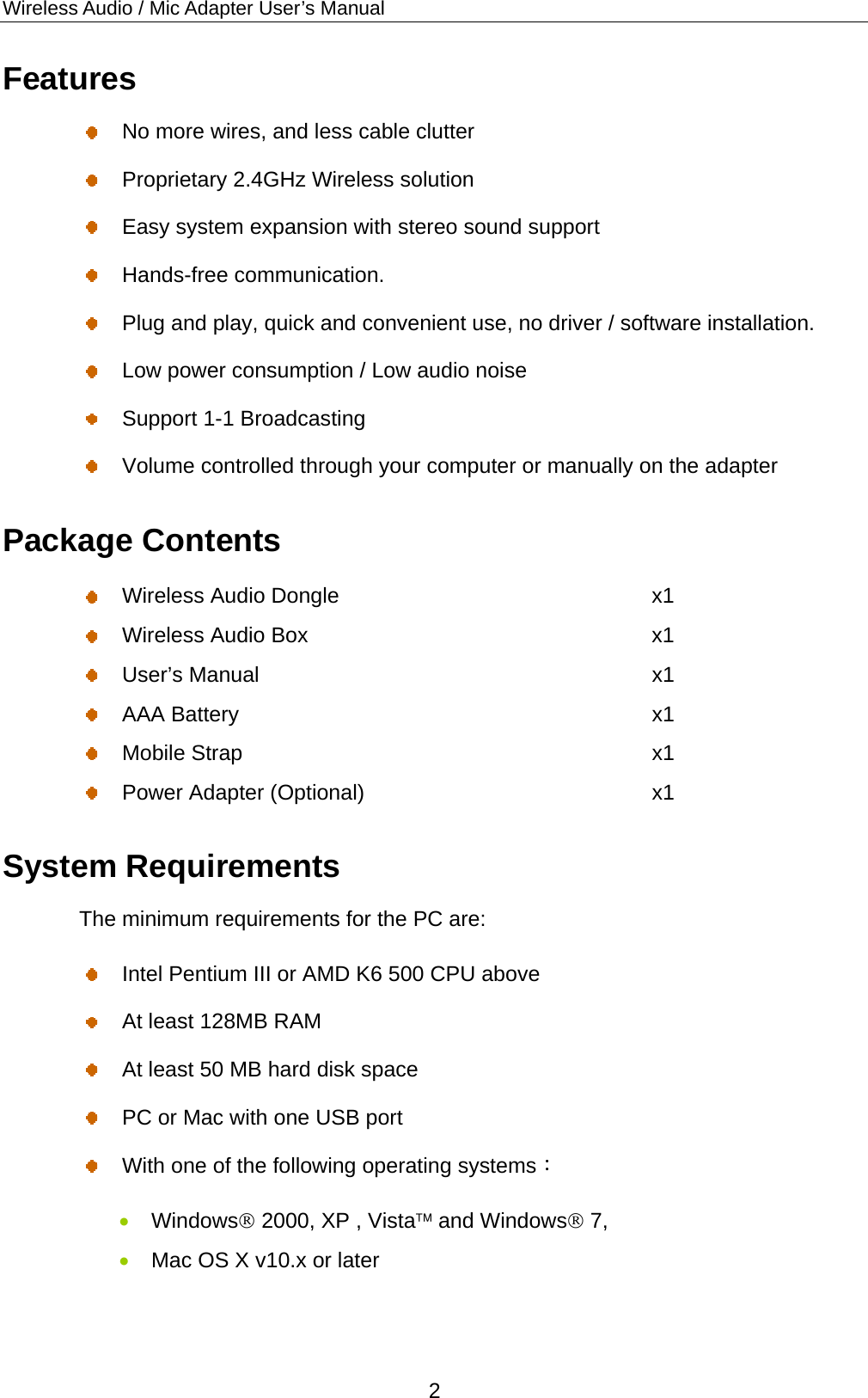 Wireless Audio / Mic Adapter User’s Manual Features   No more wires, and less cable clutter     Proprietary 2.4GHz Wireless solution   Easy system expansion with stereo sound support    Hands-free communication.   Plug and play, quick and convenient use, no driver / software installation.   Low power consumption / Low audio noise   Support 1-1 Broadcasting   Volume controlled through your computer or manually on the adapter   Package Contents   Wireless Audio Dongle  x1   Wireless Audio Box    x1  User’s Manual   x1  AAA Battery  x1  Mobile Strap  x1   Power Adapter (Optional)  x1 System Requirements The minimum requirements for the PC are:   Intel Pentium III or AMD K6 500 CPU above     At least 128MB RAM     At least 50 MB hard disk space   PC or Mac with one USB port   With one of the following operating systems：  Windows 2000, XP , Vista and Windows 7,  Mac OS X v10.x or later 2 