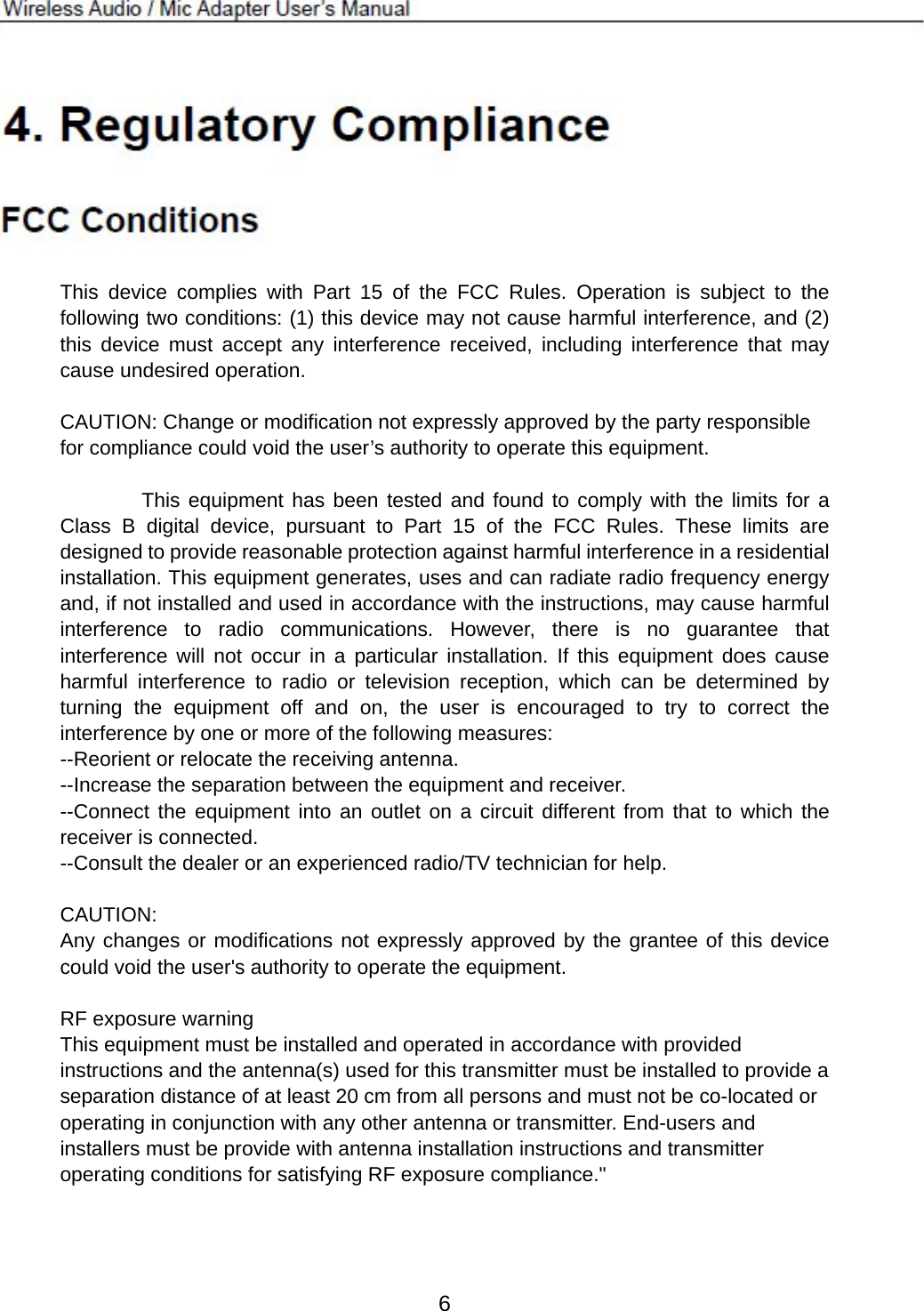        This device complies with Part 15 of the FCC Rules. Operation is subject to the following two conditions: (1) this device may not cause harmful interference, and (2) this device must accept any interference received, including interference that may cause undesired operation.  CAUTION: Change or modification not expressly approved by the party responsible for compliance could void the user’s authority to operate this equipment.          This equipment has been tested and found to comply with the limits for a Class B digital device, pursuant to Part 15 of the FCC Rules. These limits are designed to provide reasonable protection against harmful interference in a residential installation. This equipment generates, uses and can radiate radio frequency energy and, if not installed and used in accordance with the instructions, may cause harmful interference to radio communications. However, there is no guarantee that interference will not occur in a particular installation. If this equipment does cause harmful interference to radio or television reception, which can be determined by turning the equipment off and on, the user is encouraged to try to correct the interference by one or more of the following measures: --Reorient or relocate the receiving antenna. --Increase the separation between the equipment and receiver. --Connect the equipment into an outlet on a circuit different from that to which the receiver is connected. --Consult the dealer or an experienced radio/TV technician for help.  CAUTION: Any changes or modifications not expressly approved by the grantee of this device could void the user&apos;s authority to operate the equipment.    RF exposure warning   This equipment must be installed and operated in accordance with provided instructions and the antenna(s) used for this transmitter must be installed to provide a separation distance of at least 20 cm from all persons and must not be co-located or operating in conjunction with any other antenna or transmitter. End-users and installers must be provide with antenna installation instructions and transmitter operating conditions for satisfying RF exposure compliance.&quot;    6 