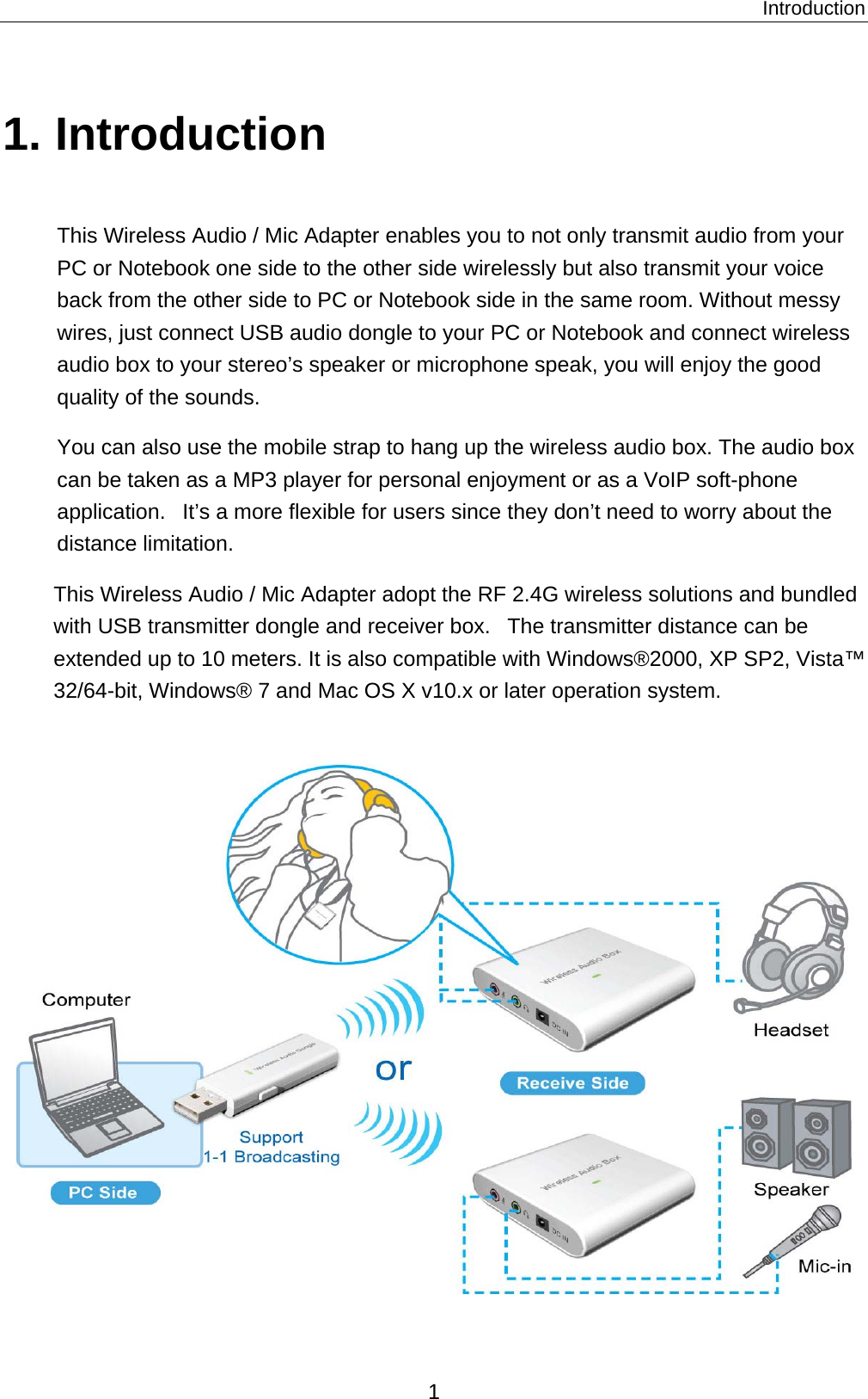 Introduction 1. Introduction This Wireless Audio / Mic Adapter enables you to not only transmit audio from your PC or Notebook one side to the other side wirelessly but also transmit your voice back from the other side to PC or Notebook side in the same room. Without messy wires, just connect USB audio dongle to your PC or Notebook and connect wireless audio box to your stereo’s speaker or microphone speak, you will enjoy the good quality of the sounds. You can also use the mobile strap to hang up the wireless audio box. The audio box can be taken as a MP3 player for personal enjoyment or as a VoIP soft-phone application.   It’s a more flexible for users since they don’t need to worry about the distance limitation. This Wireless Audio / Mic Adapter adopt the RF 2.4G wireless solutions and bundled with USB transmitter dongle and receiver box.   The transmitter distance can be extended up to 10 meters. It is also compatible with Windows®2000, XP SP2, Vista™ 32/64-bit, Windows® 7 and Mac OS X v10.x or later operation system.  1 