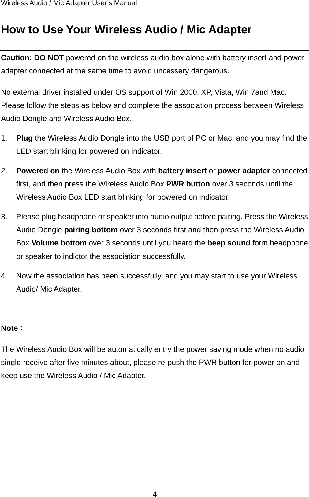 Wireless Audio / Mic Adapter User’s Manual How to Use Your Wireless Audio / Mic Adapter Caution: DO NOT powered on the wireless audio box alone with battery insert and power adapter connected at the same time to avoid uncessery dangerous.   No external driver installed under OS support of Win 2000, XP, Vista, Win 7and Mac. Please follow the steps as below and complete the association process between Wireless Audio Dongle and Wireless Audio Box. 1.  Plug the Wireless Audio Dongle into the USB port of PC or Mac, and you may find the LED start blinking for powered on indicator. 2.  Powered on the Wireless Audio Box with battery insert or power adapter connected first, and then press the Wireless Audio Box PWR button over 3 seconds until the Wireless Audio Box LED start blinking for powered on indicator. 3.  Please plug headphone or speaker into audio output before pairing. Press the Wireless Audio Dongle pairing bottom over 3 seconds first and then press the Wireless Audio Box Volume bottom over 3 seconds until you heard the beep sound form headphone or speaker to indictor the association successfully.   4.  Now the association has been successfully, and you may start to use your Wireless Audio/ Mic Adapter.  Note： The Wireless Audio Box will be automatically entry the power saving mode when no audio single receive after five minutes about, please re-push the PWR button for power on and keep use the Wireless Audio / Mic Adapter.     4 