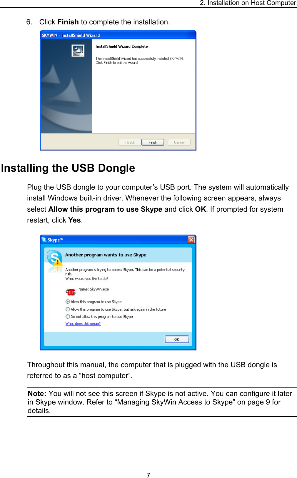 2. Installation on Host Computer 6. Click Finish to complete the installation.  Installing the USB Dongle Plug the USB dongle to your computer’s USB port. The system will automatically install Windows built-in driver. Whenever the following screen appears, always select Allow this program to use Skype and click OK. If prompted for system restart, click Yes.   Throughout this manual, the computer that is plugged with the USB dongle is referred to as a “host computer”.   Note: You will not see this screen if Skype is not active. You can configure it later in Skype window. Refer to “Managing SkyWin Access to Skype” on page 9 for details. 7 