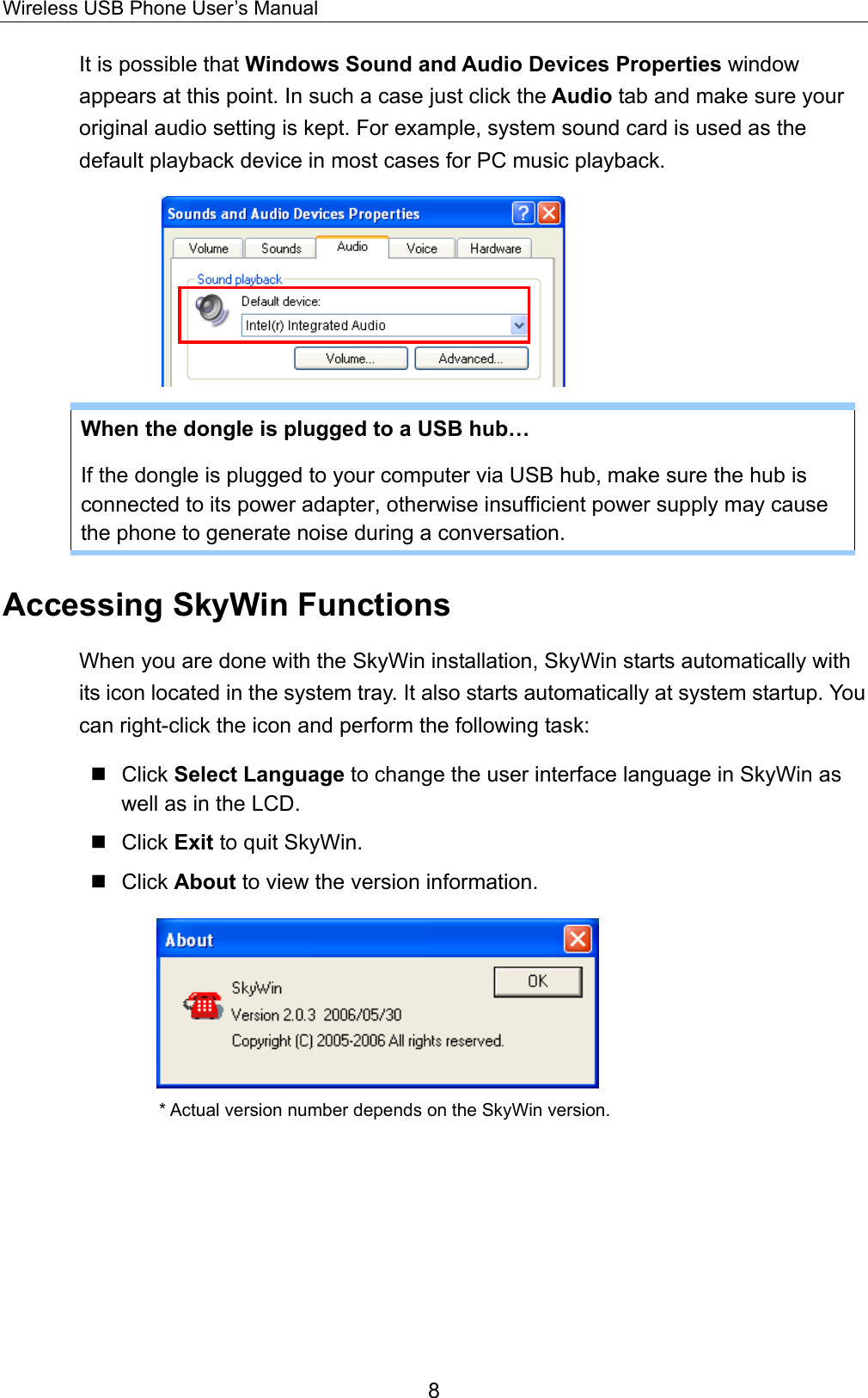Wireless USB Phone User’s Manual It is possible that Windows Sound and Audio Devices Properties window appears at this point. In such a case just click the Audio tab and make sure your original audio setting is kept. For example, system sound card is used as the default playback device in most cases for PC music playback.     When the dongle is plugged to a USB hub… If the dongle is plugged to your computer via USB hub, make sure the hub is connected to its power adapter, otherwise insufficient power supply may cause the phone to generate noise during a conversation.   Accessing SkyWin Functions When you are done with the SkyWin installation, SkyWin starts automatically with its icon located in the system tray. It also starts automatically at system startup. You can right-click the icon and perform the following task:    Click Select Language to change the user interface language in SkyWin as well as in the LCD.  Click Exit to quit SkyWin.  Click About to view the version information.        * Actual version number depends on the SkyWin version. 8 