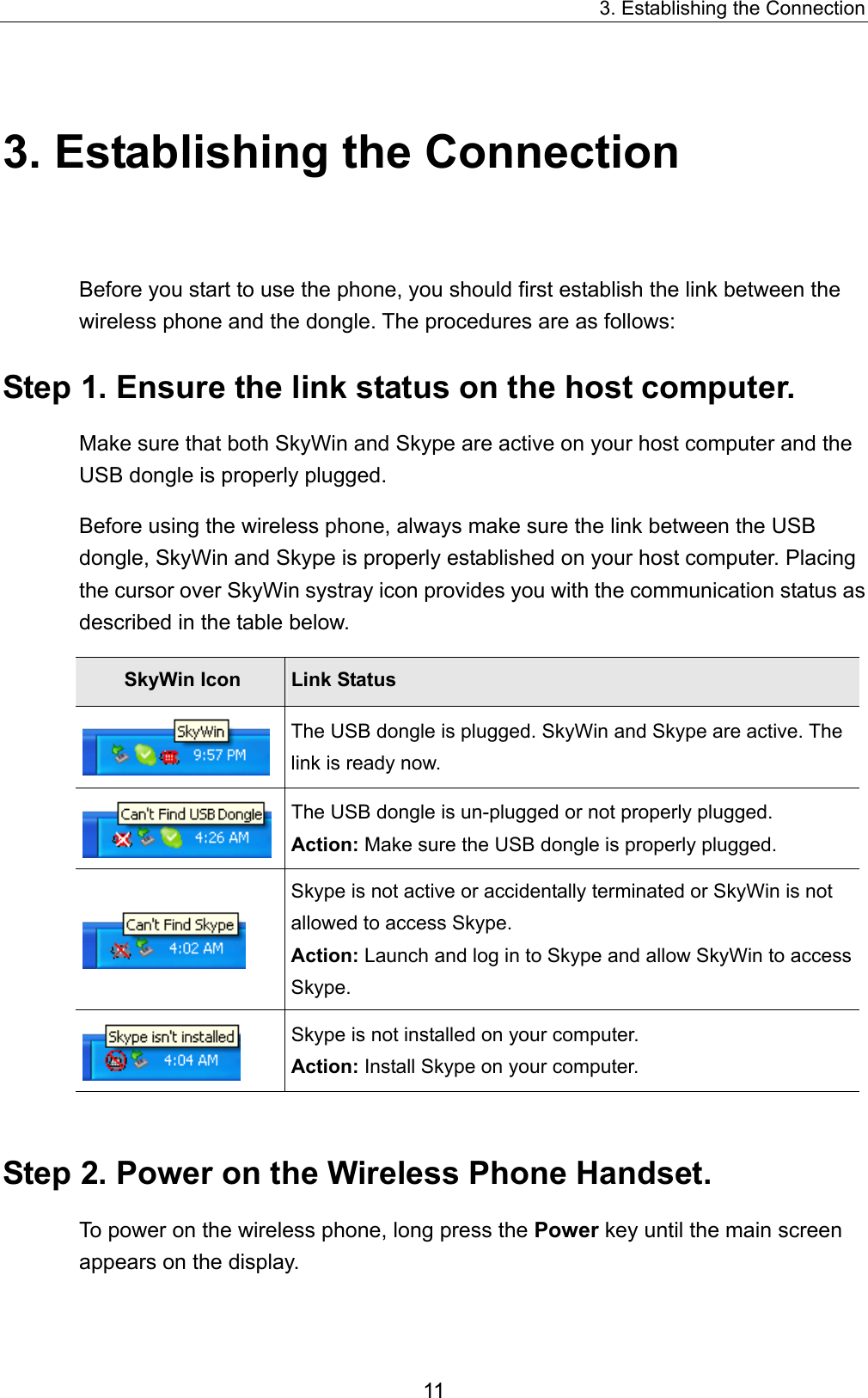 3. Establishing the Connection 3. Establishing the Connection Before you start to use the phone, you should first establish the link between the wireless phone and the dongle. The procedures are as follows:   Step 1. Ensure the link status on the host computer. Make sure that both SkyWin and Skype are active on your host computer and the USB dongle is properly plugged.   Before using the wireless phone, always make sure the link between the USB dongle, SkyWin and Skype is properly established on your host computer. Placing the cursor over SkyWin systray icon provides you with the communication status as described in the table below. SkyWin Icon  Link Status  The USB dongle is plugged. SkyWin and Skype are active. The link is ready now.  The USB dongle is un-plugged or not properly plugged.   Action: Make sure the USB dongle is properly plugged.    Skype is not active or accidentally terminated or SkyWin is not allowed to access Skype.   Action: Launch and log in to Skype and allow SkyWin to access Skype.  Skype is not installed on your computer.   Action: Install Skype on your computer.  Step 2. Power on the Wireless Phone Handset. To power on the wireless phone, long press the Power key until the main screen appears on the display.   11 