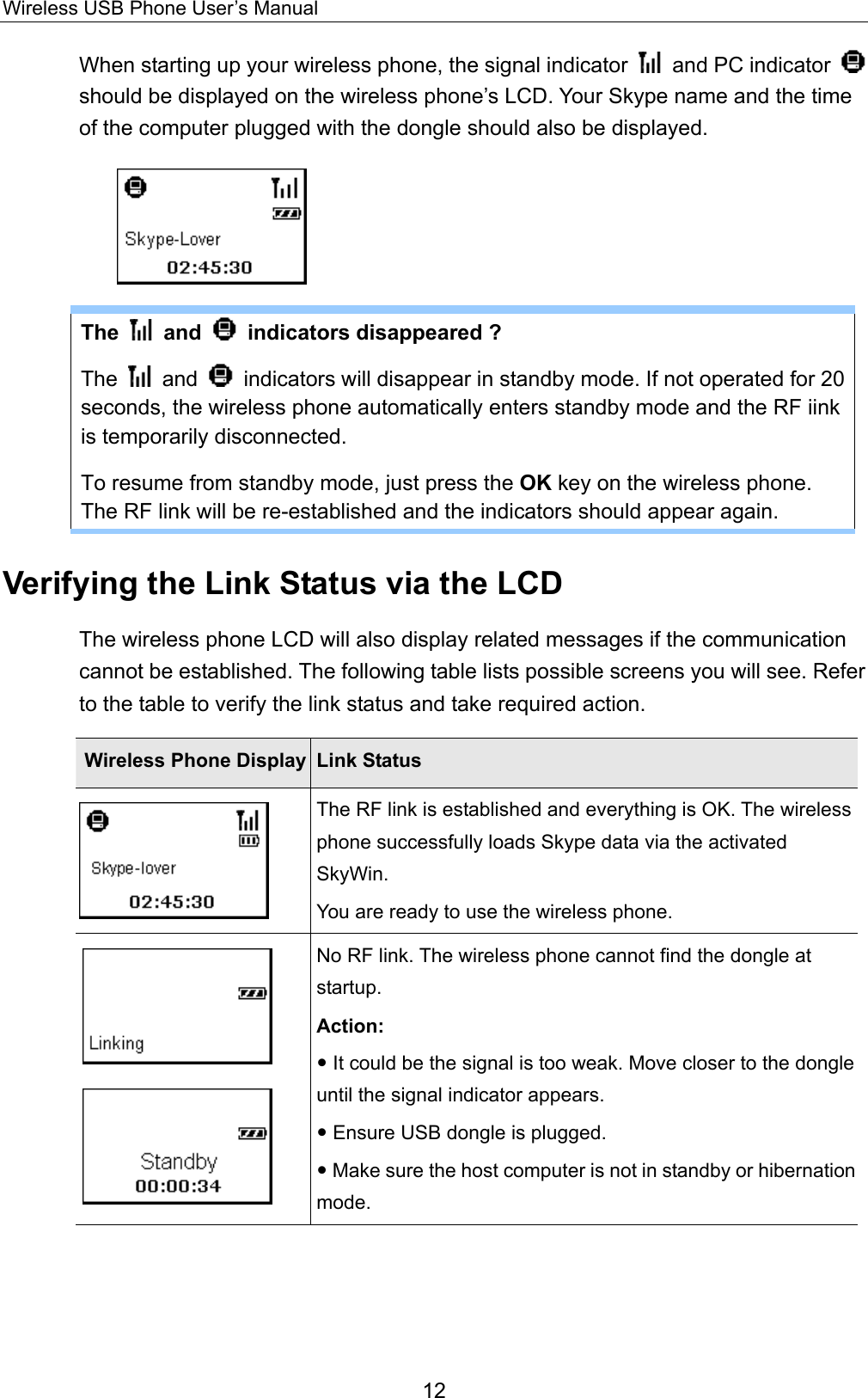 Wireless USB Phone User’s Manual When starting up your wireless phone, the signal indicator    and PC indicator   should be displayed on the wireless phone’s LCD. Your Skype name and the time of the computer plugged with the dongle should also be displayed.    The   and    indicators disappeared ?   The   and    indicators will disappear in standby mode. If not operated for 20 seconds, the wireless phone automatically enters standby mode and the RF iink is temporarily disconnected.   To resume from standby mode, just press the OK key on the wireless phone. The RF link will be re-established and the indicators should appear again. Verifying the Link Status via the LCD The wireless phone LCD will also display related messages if the communication cannot be established. The following table lists possible screens you will see. Refer to the table to verify the link status and take required action. Wireless Phone Display  Link Status  The RF link is established and everything is OK. The wireless phone successfully loads Skype data via the activated SkyWin. You are ready to use the wireless phone.     No RF link. The wireless phone cannot find the dongle at startup.  Action:  y It could be the signal is too weak. Move closer to the dongle until the signal indicator appears. y Ensure USB dongle is plugged.   y Make sure the host computer is not in standby or hibernationmode.  12 