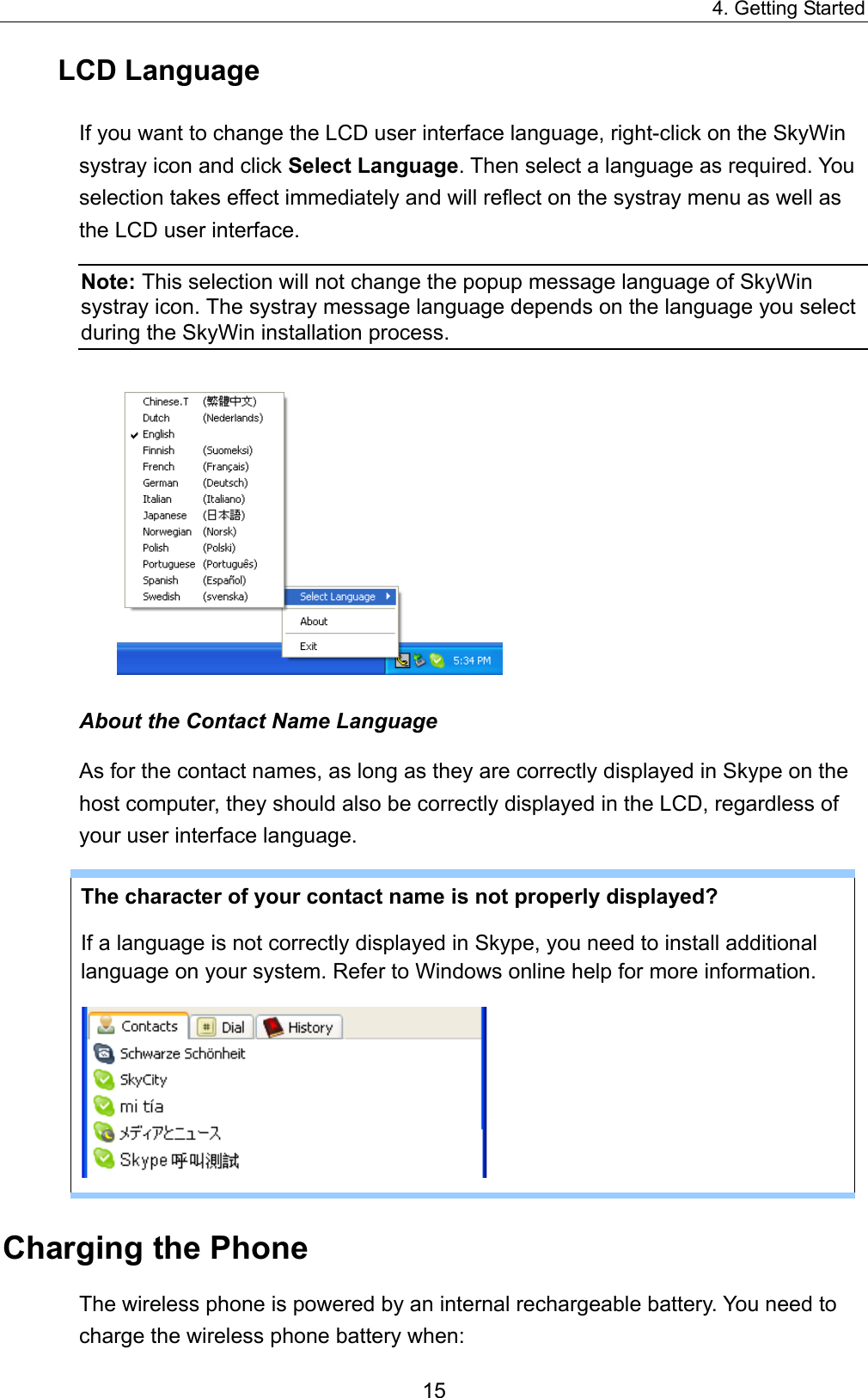 4. Getting Started LCD Language If you want to change the LCD user interface language, right-click on the SkyWin systray icon and click Select Language. Then select a language as required. You selection takes effect immediately and will reflect on the systray menu as well as the LCD user interface. Note: This selection will not change the popup message language of SkyWin systray icon. The systray message language depends on the language you select during the SkyWin installation process.    About the Contact Name Language As for the contact names, as long as they are correctly displayed in Skype on the host computer, they should also be correctly displayed in the LCD, regardless of your user interface language.   The character of your contact name is not properly displayed?   If a language is not correctly displayed in Skype, you need to install additional language on your system. Refer to Windows online help for more information.    Charging the Phone The wireless phone is powered by an internal rechargeable battery. You need to charge the wireless phone battery when: 15 