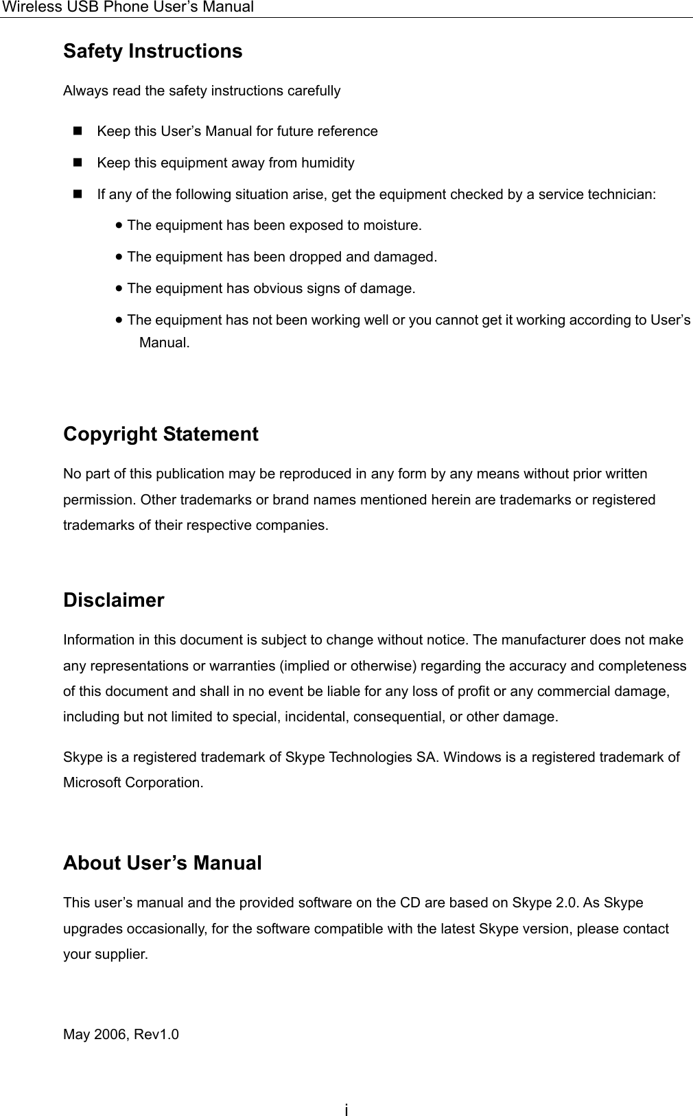 Wireless USB Phone User’s Manual Safety Instructions Always read the safety instructions carefully  Keep this User’s Manual for future reference  Keep this equipment away from humidity  If any of the following situation arise, get the equipment checked by a service technician: • The equipment has been exposed to moisture. • The equipment has been dropped and damaged. • The equipment has obvious signs of damage. • The equipment has not been working well or you cannot get it working according to User’s Manual.  Copyright Statement No part of this publication may be reproduced in any form by any means without prior written permission. Other trademarks or brand names mentioned herein are trademarks or registered trademarks of their respective companies.  Disclaimer Information in this document is subject to change without notice. The manufacturer does not make any representations or warranties (implied or otherwise) regarding the accuracy and completeness of this document and shall in no event be liable for any loss of profit or any commercial damage, including but not limited to special, incidental, consequential, or other damage. Skype is a registered trademark of Skype Technologies SA. Windows is a registered trademark of Microsoft Corporation.  About User’s Manual This user’s manual and the provided software on the CD are based on Skype 2.0. As Skype upgrades occasionally, for the software compatible with the latest Skype version, please contact your supplier.  May 2006, Rev1.0 i 