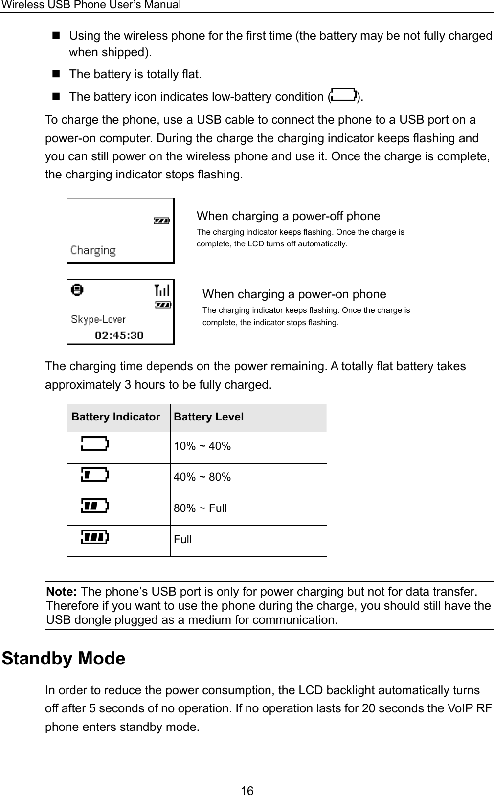 Wireless USB Phone User’s Manual  Using the wireless phone for the first time (the battery may be not fully charged when shipped).  The battery is totally flat.  The battery icon indicates low-battery condition ( ). To charge the phone, use a USB cable to connect the phone to a USB port on a power-on computer. During the charge the charging indicator keeps flashing and you can still power on the wireless phone and use it. Once the charge is complete, the charging indicator stops flashing.  When charging a power-off phone The charging indicator keeps flashing. Once the charge is complete, the LCD turns off automatically.    When charging a power-on phone The charging indicator keeps flashing. Once the charge is complete, the indicator stops flashing. The charging time depends on the power remaining. A totally flat battery takes approximately 3 hours to be fully charged.   Battery Indicator  Battery Level  10% ~ 40%    40% ~ 80%  80% ~ Full  Full  Note: The phone’s USB port is only for power charging but not for data transfer. Therefore if you want to use the phone during the charge, you should still have the USB dongle plugged as a medium for communication.   Standby Mode In order to reduce the power consumption, the LCD backlight automatically turns off after 5 seconds of no operation. If no operation lasts for 20 seconds the VoIP RF phone enters standby mode.   16 