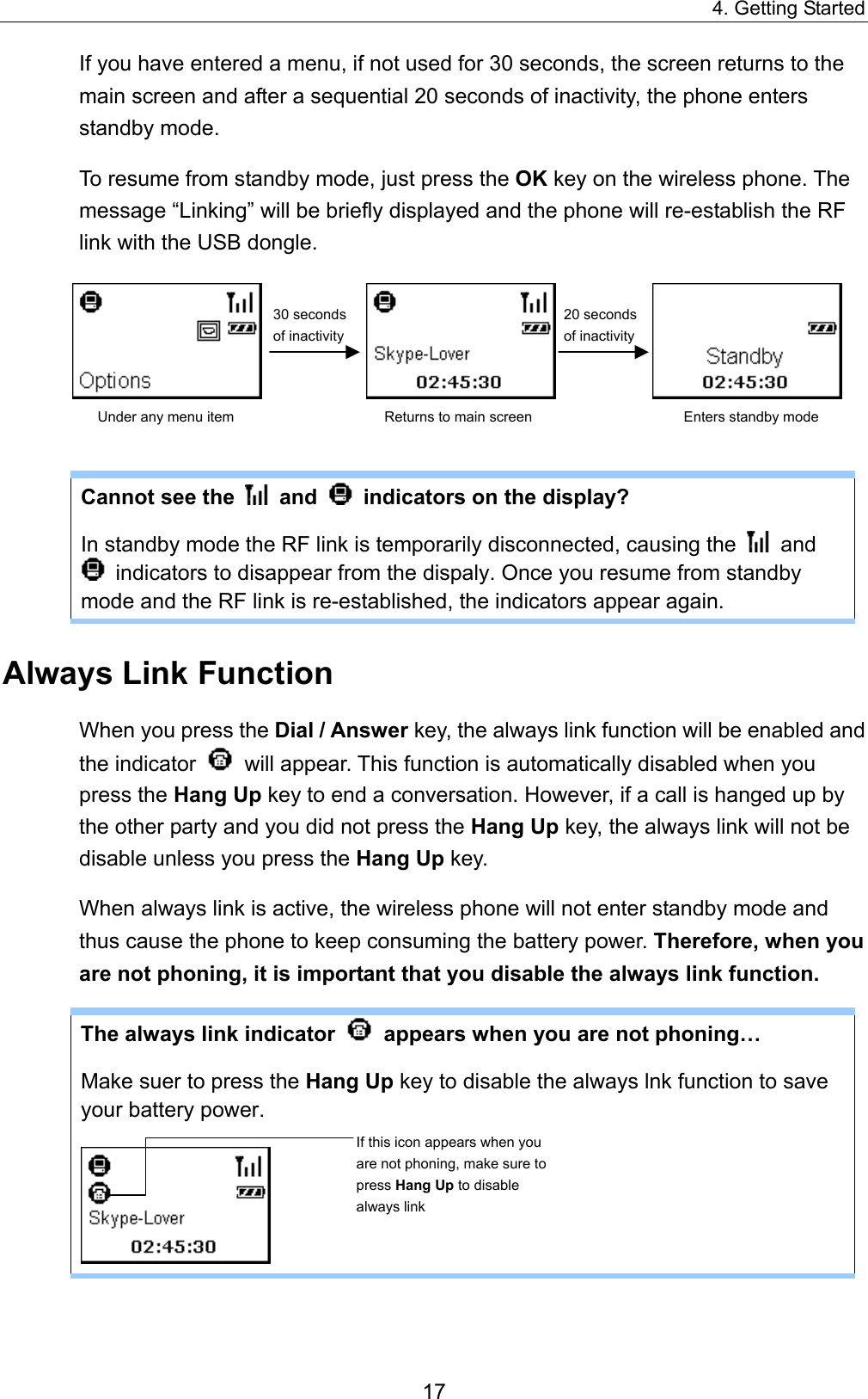 4. Getting Started If you have entered a menu, if not used for 30 seconds, the screen returns to the main screen and after a sequential 20 seconds of inactivity, the phone enters standby mode. To resume from standby mode, just press the OK key on the wireless phone. The message “Linking” will be briefly displayed and the phone will re-establish the RF link with the USB dongle.                             30 seconds of inactivity20 seconds of inactivityUnder any menu item  Returns to main screen  Enters standby mode  Cannot see the   and    indicators on the display?   In standby mode the RF link is temporarily disconnected, causing the   and   indicators to disappear from the dispaly. Once you resume from standby mode and the RF link is re-established, the indicators appear again.   Always Link Function When you press the Dial / Answer key, the always link function will be enabled and the indicator    will appear. This function is automatically disabled when you press the Hang Up key to end a conversation. However, if a call is hanged up by the other party and you did not press the Hang Up key, the always link will not be disable unless you press the Hang Up key. When always link is active, the wireless phone will not enter standby mode and thus cause the phone to keep consuming the battery power. Therefore, when you are not phoning, it is important that you disable the always link function.   The always link indicator    appears when you are not phoning… Make suer to press the Hang Up key to disable the always lnk function to save your battery power.  If this icon appears when you are not phoning, make sure to press Hang Up to disable always link 17 