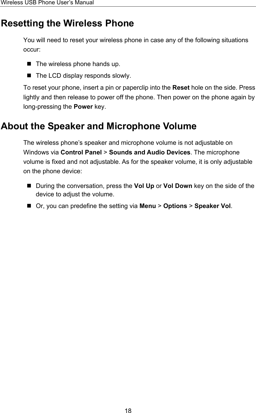 Wireless USB Phone User’s Manual Resetting the Wireless Phone You will need to reset your wireless phone in case any of the following situations occur:   The wireless phone hands up.  The LCD display responds slowly. To reset your phone, insert a pin or paperclip into the Reset hole on the side. Press lightly and then release to power off the phone. Then power on the phone again by long-pressing the Power key. About the Speaker and Microphone Volume The wireless phone’s speaker and microphone volume is not adjustable on Windows via Control Panel &gt; Sounds and Audio Devices. The microphone volume is fixed and not adjustable. As for the speaker volume, it is only adjustable on the phone device:  During the conversation, press the Vol Up or Vol Down key on the side of the device to adjust the volume.  Or, you can predefine the setting via Menu &gt; Options &gt; Speaker Vol.  18 