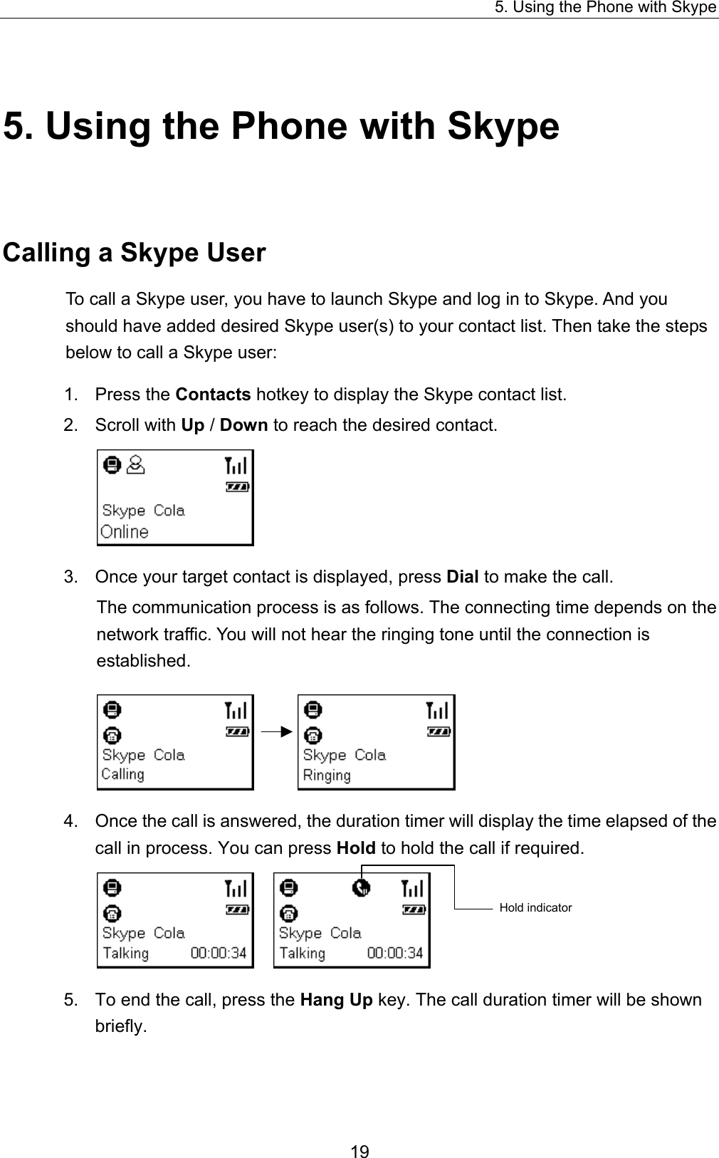 5. Using the Phone with Skype 5. Using the Phone with Skype Calling a Skype User To call a Skype user, you have to launch Skype and log in to Skype. And you should have added desired Skype user(s) to your contact list. Then take the steps below to call a Skype user:   1. Press the Contacts hotkey to display the Skype contact list.   2. Scroll with Up / Down to reach the desired contact.    3.  Once your target contact is displayed, press Dial to make the call.   The communication process is as follows. The connecting time depends on the network traffic. You will not hear the ringing tone until the connection is established.    4.  Once the call is answered, the duration timer will display the time elapsed of the call in process. You can press Hold to hold the call if required.        Hold indicator 5.  To end the call, press the Hang Up key. The call duration timer will be shown briefly. 19 